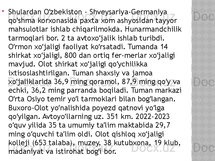 
Shulardan O zbekiston - Shveysariya-Germaniya ʻ
qo shma korxonasida paxta xom ashyosidan tayyor 	
ʻ
mahsulotlar ishlab chiqarilmokda. Hunarmandchilik 
tarmoqlari bor. 2 ta avtoxo jalik ishlab turibdi. 	
ʻ
O rmon xo jaligi faoliyat ko rsatadi. Tumanda 14 	
ʻ ʻ ʻ
shirkat xo jaligi, 800 dan ortiq fer-merlar xo jaligi 	
ʻ ʻ
mavjud. Olot shirkat xo jaligi qo ychilikka 	
ʻ ʻ
ixtisoslashtirilgan. Tuman shaxsiy va jamoa 
xo jaliklarida 36,9 ming qoramol, 87,9 ming qo y va 	
ʻ ʻ
echki, 36,2 ming parranda boqiladi. Tuman markazi 
O rta Osiyo temir yo l tarmoklari bilan bog langan. 
ʻ ʻ ʻ
Buxoro-Olot yo nalishida poyezd qatnovi yo lga 	
ʻ ʻ
qo yilgan. Avtoyo llarning uz. 351 km. 2022-2023 	
ʻ ʻ
o quv yilida 35 ta umumiy ta lim maktabida 29,7 	
ʻ ʼ
ming o quvchi ta lim oldi. Olot qishloq xo jaligi 	
ʻ ʼ ʻ
kolleji (653 talaba), muzey, 38 kutubxona, 19 klub, 
madaniyat va istirohat bog i bor.	
ʻ  