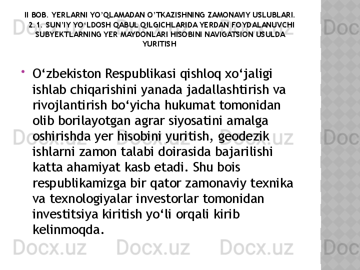 II BOB. YERLARNI YO’QLAMADAN O’TKAZISHNING ZAMONAVIY USLUBLARI.
 2.1. SUN’IY YO‘LDOSH QABUL QILGICHLARIDA YERDAN FOYDALANUVCHI 
SUBYEKTLARNING YER MAYDONLARI HISOBINI NAVIGATSION USULDA 
YURITISH 

O‘zbekiston Respublikasi qishloq xo‘jaligi 
ishlab chiqarishini yanada jadallashtirish va 
rivojlantirish bo‘yicha hukumat tomonidan 
olib borilayotgan agrar siyosatini amalga 
oshirishda yer hisobini yuritish, geodezik 
ishlarni zamon talabi doirasida bajarilishi 
katta ahamiyat kasb etadi. Shu bois 
respublikamizga bir qator zamonaviy texnika 
va texnologiyalar investorlar tomonidan 
investitsiya kiritish yo‘li orqali kirib 
kelinmoqda .  