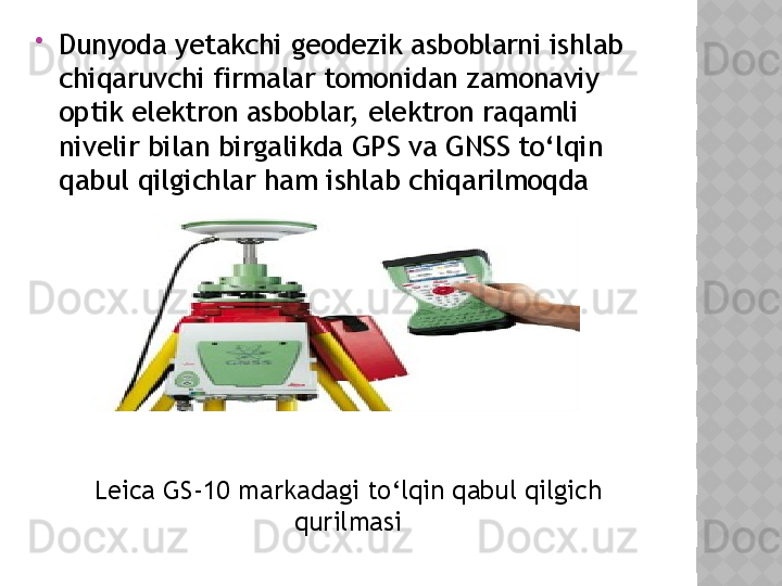 
Dunyoda yetakchi geodezik asboblarni ishlab 
chiqaruvchi firmalar tomonidan zamonaviy 
optik elektron asboblar, elektron raqamli 
nivelir bilan birgalikda GPS va GNSS to‘lqin 
qabul qilgichlar ham ishlab chiqarilmoqda 
Leica GS-10 markadagi to‘lqin qabul qilgich 
qurilmasi  