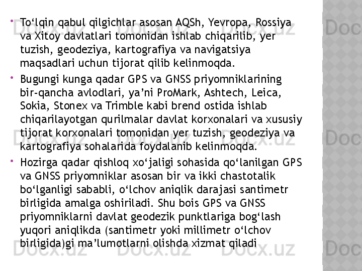
To‘lqin qabul qilgichlar asosan AQSh, Yevropa, Rossiya 
va Xitoy davlatlari tomonidan ishlab chiqarilib, yer 
tuzish, geodeziya, kartografiya va navigatsiya 
maqsadlari uchun tijorat qilib kelinmoqda. 

Bugungi kunga qadar GPS va GNSS priyomniklarining 
bir-qancha avlodlari, ya’ni ProMark, Ashtech, Leica, 
Sokia, Stonex va Trimble kabi brend ostida ishlab 
chiqarilayotgan qurilmalar davlat korxonalari va xususiy 
tijorat korxonalari tomonidan yer tuzish, geodeziya va 
kartografiya sohalarida foydalanib kelinmoqda.

Hozirga qadar qishloq xo‘jaligi sohasida qo‘lanilgan GPS 
va GNSS priyomniklar asosan bir va ikki chastotalik 
bo‘lganligi sababli, o‘lchov aniqlik darajasi santimetr 
birligida amalga oshiriladi. Shu bois GPS va GNSS 
priyomniklarni davlat geodezik punktlariga bog‘lash 
yuqori aniqlikda (santimetr yoki millimetr o‘lchov 
birligida)gi ma’lumotlarni olishda xizmat qiladi  