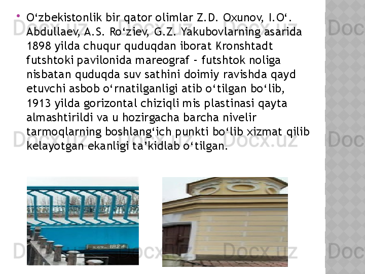 
O‘zbekistonlik bir qator olimlar Z.D. Oxunov, I.O‘. 
Abdullaev, A.S. Ro‘ziev, G.Z. Yakubovlarning asarida 
1898 yilda chuqur quduqdan iborat Kronshtadt 
futshtoki pavilonida mareograf – futshtok noliga 
nisbatan quduqda suv sathini doimiy ravishda qayd 
etuvchi asbob o‘rnatilganligi atib o‘tilgan bo‘lib, 
1913 yilda gorizontal chiziqli mis plastinasi qayta 
almashtirildi va u hozirgacha barcha nivelir 
tarmoqlarning boshlang‘ich punkti bo‘lib xizmat qilib 
kelayotgan ekanligi ta’kidlab o‘tilgan.   