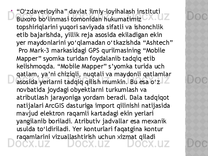 
“ O‘zdaverloyiha” davlat ilmiy-loyihalash instituti 
Buxoro bo‘linmasi tomonidan hukumatimiz 
topshiriqlarini yuqori saviyada sifatli va ishonchlik 
etib bajarishda, yillik reja asosida ekiladigan ekin 
yer maydonlarini yo‘qlamadan o‘tkazishda “ Ashtech ” 
 Pro Mark-3 markasidagi GPS qurilmasining “Mobile 
Mapper” syomka turidan foydalanib tadqiq etib 
kelishmoqda. “Mobile Mapper” s’yomka turida uch 
qatlam, ya’ni chiziqli, nuqtali va maydonli qatlamlar 
asosida yerlarni tadqiq qilish mumkin. Bu esa o‘z 
novbatida joydagi obyektlarni turkumlash va 
atributlash jarayoniga yordam beradi. Dala tadqiqot 
natijalari ArcGIS dasturiga import qilinishi natijasida 
mavjud elektron raqamli kartadagi ekin yerlari 
yangilanib boriladi. Atributiv jadvallar esa mexanik 
usulda to‘ldiriladi. Yer konturlari faqatgina kontur 
raqamlarini vizuallashtirish uchun xizmat qiladi   