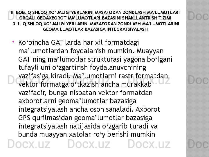III BOB. QISHLOQ XO’JALIGI YERLARINI MASAFODAN ZONDLASH MA’LUMOTLARI 
ORQALI GEOAXBOROT MA’LUMOTLARI BAZASINI SHAKLLANTRISH TIZIMI
 3.1. QISHLOQ XO’JALIGI YERLARINI MASAFODAN ZONDLASH MA’LUMOTLARINI 
GEOMA’LUMOTLAR BAZASIGA INTEGRATSIYALASH

Ko‘pincha GAT larda har xil formatdagi 
ma’lumotlardan foydalanish mumkin. Muayyan 
GAT ning ma’lumotlar strukturasi yagona bo‘lgani 
tufayli uni o‘zgartirish foydalanuvchining 
vazifasiga kiradi. Ma’lumotlarni rastr formatdan 
vektor formatga o‘tkazish ancha murakkab 
vazifadir, bunga nisbatan vektor formatdan 
axborotlarni geoma’lumotlar bazasiga 
integratsiyalash ancha oson sanaladi. Axborot 
GPS qurilmasidan geoma’lumotlar bazasiga 
integratsiyalash natijasida o‘zgarib turadi va 
bunda muayyan xatolar ro‘y berishi mumkin   