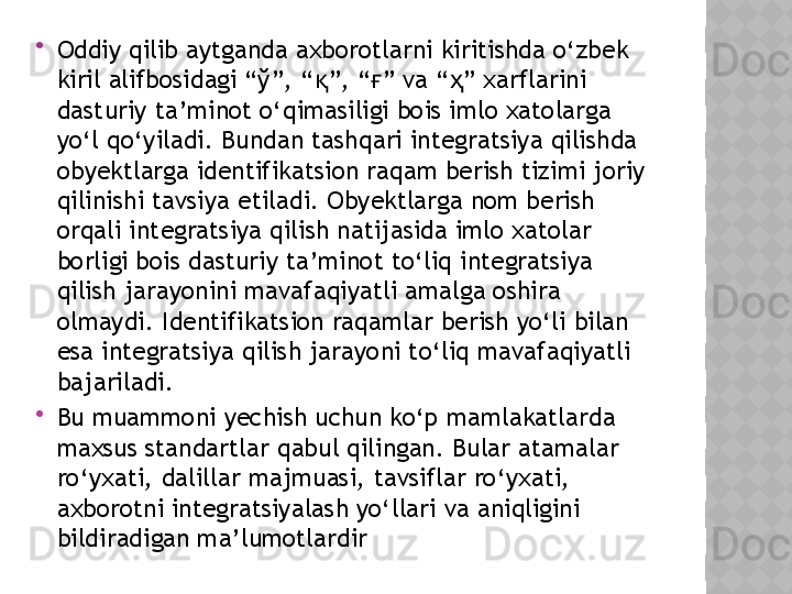 
Oddiy qilib aytganda axborotlarni kiritishda o‘zbek 
kiril alifbosidagi “ў”, “ ”, “ ” va “ ” xarflarini қ ғ ҳ
dasturiy ta’minot o‘qimasiligi bois imlo xatolarga 
yo‘l qo‘yiladi. Bundan tashqari integratsiya qilishda 
ob y ektlarga identifikatsion raqam berish tizimi joriy 
qilinishi tavsiya etiladi. Obyektlarga nom berish 
orqali integratsiya qilish natijasida imlo xatolar 
borligi bois dasturiy ta’minot to‘liq integratsiya 
qilish jarayonini mavafaqiyatli amalga oshira 
olmaydi. Identifikatsion raqamlar berish yo‘li bilan 
esa integratsiya qilish jarayoni to‘liq mavafaqiyatli 
bajariladi.

Bu muammoni yechish uchun ko‘p mamlakatlarda 
maxsus standartlar qabul qilingan. Bular atamalar 
ro‘yxati, dalillar majmuasi, tavsiflar ro‘yxati, 
axborotni integratsiyalash yo‘llari va aniqligini 
bildiradigan ma’lumotlardir   