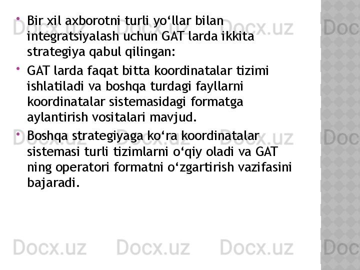 
Bir xil axborotni turli yo‘llar bilan 
integratsiyalash uchun GAT larda ikkita 
strategiya qabul qilingan:

GAT larda faqat bitta koordinatalar tizimi 
ishlatiladi va boshqa turdagi fayllarni 
koordinatalar sistemasidagi formatga 
aylantirish vositalari mavjud.

Boshqa strategiyaga ko‘ra koordinatalar 
sistemasi turli tizimlarni o‘qiy oladi va GAT 
ning operatori formatni o‘zgartirish vazifasini 
bajaradi.   
