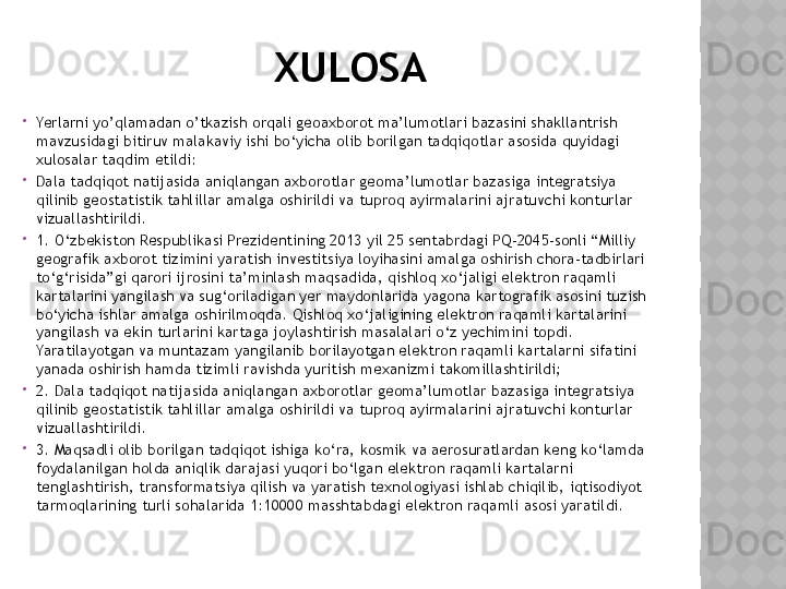 XULOSA

Yerlarni yo’qlamadan o’tkazish orqali geoaxborot ma’lumotlari bazasini shakllantrish  
mavzusidagi bitiruv malakaviy ishi bo‘yicha olib borilgan tadqiqotlar asosida quyidagi 
xulosalar taqdim etildi:

Dala tadqiqot natijasida aniqlangan axborotlar geoma’lumotlar bazasiga integratsiya 
qilinib geostatistik tahlillar amalga oshirildi va tuproq ayirmalarini ajratuvchi konturlar 
vizuallashtirildi.

1. O‘zbekiston Respublikasi Prezidentining 2013 yil 25 sentabrdagi PQ-2045-sonli “Milliy 
geografik axborot tizimini yaratish investitsiya loyihasini amalga oshirish chora-tadbirlari 
to‘g‘risida”gi qarori ijrosini ta’minlash maqsadida, qishloq xo‘jaligi elektron raqamli 
kartalarini yangilash va sug‘oriladigan yer maydonlarida yagona kartografik asosini tuzish 
bo‘yicha ishlar amalga oshirilmoqda. Qishloq xo‘jaligining elektron raqamli kartalarini 
yangilash va ekin turlarini kartaga joylashtirish masalalari o‘z yechimini topdi. 
Yaratilayotgan va muntazam yangilanib borilayotgan elektron raqamli kartalarni sifatini 
yanada oshirish hamda tizimli ravishda yuritish mexanizmi takomillashtirildi;

2. Dala tadqiqot natijasida aniqlangan axborotlar geoma’lumotlar bazasiga integratsiya 
qilinib geostatistik tahlillar amalga oshirildi va tuproq ayirmalarini ajratuvchi konturlar 
vizuallashtirildi.

3. Maqsadli olib borilgan tadqiqot ishiga ko‘ra, kosmik va aerosuratlardan keng ko‘lamda 
foydalanilgan holda aniqlik darajasi yuqori bo‘lgan elektron raqamli kartalarni 
tenglashtirish, transformatsiya qilish va yaratish texnologiyasi ishlab chiqilib, iqtisodiyot 
tarmoqlarining turli sohalarida 1:10000 masshtabdagi elektron raqamli asosi yaratildi.  