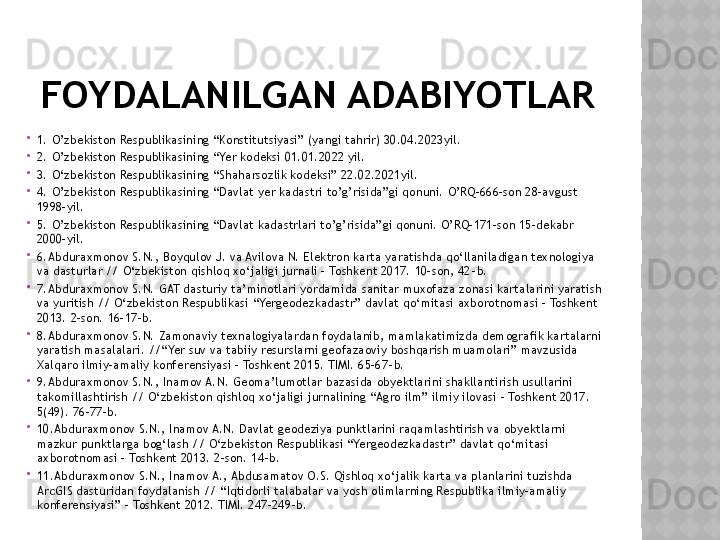 FOYDALANILGAN ADABIYOTLAR

1.  O’zbekiston Respublikasining “Konstitutsiyasi” (yangi tahrir) 30.04.2023yil.

2.  O’zbekiston Respublikasining “Yer kodeksi 01.01.2022 yil.

3.  O‘zbekiston Respublikasining “Shaharsozlik kodeksi” 22.02.2021yil.

4.  O’zbekiston Respublikasining “Davlat yer kadastri to’g’risida”gi qonuni. O’RQ-666-son 28-avgust 
1998-yil.

5.  O’zbekiston Respublikasining “Davlat kadastrlari to’g’risida”gi qonuni. O’RQ-171-son 15-dekabr 
2000-yil.

6. Abduraxmonov S.N., Boyqulov J. va Avilova N. Elektron karta yaratishda qo‘llaniladigan texnologiya 
va dasturlar // O‘zbekiston qishloq xo‘jaligi jurnali – Toshkent 2017. 10-son, 42 - b.

7. Abduraxmonov S.N. GAT dasturiy ta’minotlari yordamida sanitar muxofaza zonasi kartalarini yaratish 
va yuritish // O‘zbekiston Respublikasi “Yergeodezkadastr” davlat qo‘mitasi axborotnomasi – Toshkent 
2013. 2-son. 16-17 - b.

8. Abduraxmonov S.N. Zamonaviy texnalogiyalardan foydalanib, mamlakatimizda demografik kartalarni 
yaratish masalalari. //“Yer suv va tabiiy resurslarni geofazaoviy boshqarish muamolari” mavzusida 
Xalqaro ilmiy-amaliy konferensiyasi – Toshkent 2015. TIMI. 65-67 - b.

9. Abduraxmonov S.N., Inamov A.N. Geoma’lumotlar bazasida obyektlarini shakllantirish usullarini 
takomillashtirish // O‘zbekiston qishloq xo‘jaligi jurnalining “Agro ilm” ilmiy ilovasi – Toshkent 2017. 
5(49). 76-77 - b.

10. Abduraxmonov S.N., Inamov A.N. Davlat geodeziya punktlarini raqamlashtirish va obyektlarni 
mazkur punktlarga bog‘lash // O‘zbekiston Respublikasi “Yergeodezkadastr” davlat qo‘mitasi 
axborotnomasi – Toshkent 2013. 2-son. 14 - b.

11. Abduraxmonov S.N., Inamov A., Abdusamatov O.S. Qishloq xo‘jalik karta va planlarini tuzishda 
ArcGIS dasturidan foydalanish // “Iqtidorli talabalar va yosh olimlarning Respublika ilmiy-amaliy 
konferensiyasi” – Toshkent 2012. TIMI. 247-249 - b.  