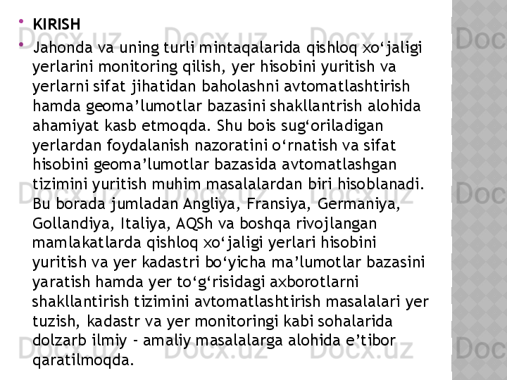 
KIRISH

Jahonda va uning turli mintaqalarida qishloq xo‘jaligi 
yerlarini monitoring qilish, yer hisobini yuritish va 
yerlarni sifat jihatidan baholashni avtomatlashtirish 
hamda geoma ’ lumotlar bazasini shakllantrish  alohida 
ahamiyat kasb etmoqda. Shu bois sug‘oriladigan 
yerlardan foydalanish nazoratini o‘rnatish va sifat 
hisobini geoma’lumotlar bazasida avtomatlashgan 
tizimini yuritish muhim masalalardan biri hisoblanadi. 
Bu borada jumladan Angliya, Fransiya, Germaniya, 
Gollandiya, Italiya, AQSh va boshqa rivojlangan 
mamlakatlarda qishloq xo‘jaligi yerlari hisobini 
yuritish va yer kadastri bo‘yicha ma’lumotlar bazasini 
yaratish hamda yer to‘g‘risidagi axborotlarni 
shakllantirish tizimini avtomatlashtirish masalalari yer 
tuzish, kadastr va yer monitoringi kabi sohalarida 
dolzarb ilmiy - amaliy masalalarga alohida e’tibor 
qaratilmoqda.  