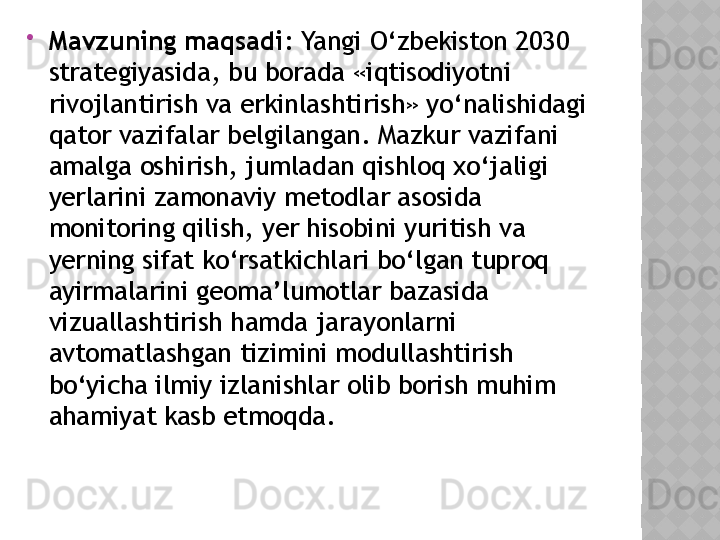 
Mavzuning maqsadi :  Yangi O‘zbekiston 2030  
strategiyasida, bu borada «iqtisodiyotni 
rivojlantirish va erkinlashtirish» yo‘nalishidagi 
qator vazifalar belgilangan. Mazkur vazifani 
amalga oshirish, jumladan qishloq xo‘jaligi 
yerlarini zamonaviy metodlar asosida 
monitoring qilish, yer hisobini yuritish va 
yerning sifat ko‘rsatkichlari bo‘lgan tuproq 
ayirmalarini geoma’lumotlar bazasida 
vizuallashtirish hamda jarayonlarni 
avtomatlashgan tizimini modullashtirish 
bo‘yicha ilmiy izlanishlar olib borish muhim 
ahamiyat kasb etmoqda.  