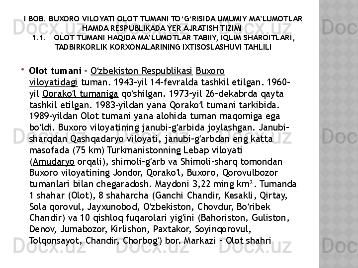 I BOB. BUXORO VILOYATI  OLOT  TUMANI TO‘G‘RISIDA UMUMIY MA’LUMOTLAR 
HAMDA RESPUBLIKADA YER AJRATISH TIZIMI 
1.1 .    OLOT TUMANI HAQIDA MA’LUMOTLAR TABIIY, IQLIM SHAROITLARI , 
TADBIRKORLIK KORXONALARINING IXTISOSLASHUVI TAHLILI

Olot tumani  -  O zbekiston Respublikasiʻ   Buxoro 
viloyatidagi  tuman. 1943-yil 14-fevralda tashkil etilgan. 1960-
yil  Qorako l tumaniga	
ʻ  qo shilgan. 1973-yil 26-dekabrda qayta 	ʻ
tashkil etilgan. 1983-yildan yana Qorako l tumani tarkibida. 	
ʻ
1989-yildan Olot tumani yana alohida tuman maqomiga ega 
bo ldi. Buxoro viloyatining janubi-g arbida joylashgan. Janubi-	
ʻ ʻ
sharqdan Qashqadaryo viloyati, janubi-g arbdan eng katta 	
ʻ
masofada (75 km) Turkmanistonning Lebap viloyati 
( Amudaryo  orqali), shimoli-g arb va Shimoli-sharq tomondan 	
ʻ
Buxoro viloyatining Jondor, Qorako l, Buxoro, Qorovulbozor 	
ʻ
tumanlari bilan chegaradosh. Maydoni 3,22 ming km². Tumanda 
1 shahar (Olot), 8 shaharcha (Ganchi Chandir, Kesakli, Qirtay, 
Sola qorovul, Jayxunobod, O zbekiston, Chovdur, Bo ribek 	
ʻ ʻ
Chandir) va 10 qishloq fuqarolari yig ini (Bahoriston, Guliston, 	
ʻ
Denov, Jumabozor, Kirlishon, Paxtakor, Soyinqorovul, 
Tolqonsayot, Chandir, Chorbog ) bor. Markazi - Olot shahri	
ʻ  