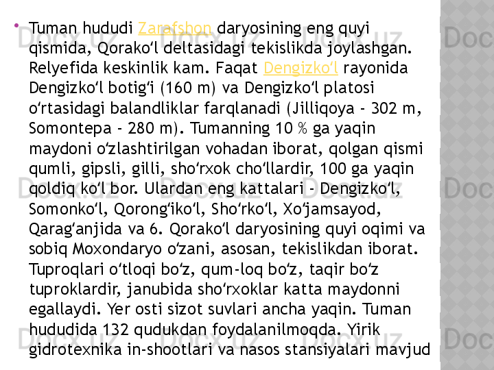 
Tuman hududi  Zarafshon  daryosining eng quyi 
qismida, Qorako l deltasidagi tekislikda joylashgan. ʻ
Relyefida keskinlik kam. Faqat  Dengizko l	
ʻ  rayonida 
Dengizko l botig i (160 m) va Dengizko l platosi 	
ʻ ʻ ʻ
o rtasidagi balandliklar farqlanadi (Jilliqoya - 302 m, 	
ʻ
Somontepa - 280 m). Tumanning 10 % ga yaqin 
maydoni o zlashtirilgan vohadan iborat, qolgan qismi 	
ʻ
qumli, gipsli, gilli, sho rxok cho llardir, 100 ga yaqin 	
ʻ ʻ
qoldiq ko l bor. Ulardan eng kattalari - Dengizko l, 	
ʻ ʻ
Somonko l, Qorong iko l, Sho rko l, Xo jamsayod, 
ʻ ʻ ʻ ʻ ʻ ʻ
Qarag anjida va 6. Qorako l daryosining quyi oqimi va 	
ʻ ʻ
sobiq Moxondaryo o zani, asosan, tekislikdan iborat. 	
ʻ
Tuproqlari o tloqi bo z, qum-loq bo z, taqir bo z 	
ʻ ʻ ʻ ʻ
tuproklardir, janubida sho rxoklar katta maydonni 	
ʻ
egallaydi. Yer osti sizot suvlari ancha yaqin. Tuman 
hududida 132 qudukdan foydalanilmoqda. Yirik 
gidrotexnika in-shootlari va nasos stansiyalari mavjud  