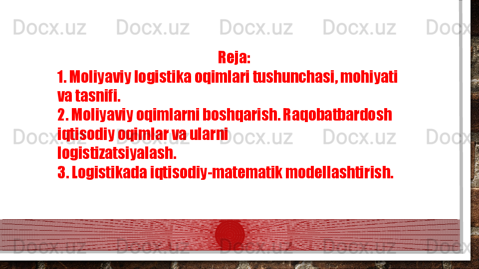                                                           Reja: 
1. Moliyaviy logistika oqimlari tushunchasi, mohiyati 
va tasnifi.  
2. Moliyaviy oqimlarni boshqarish. Raqobatbardosh 
iqtisodiy oqimlar va ularni 
logistizatsiyalash.  
3. Logistikada iqtisodiy-matematik modellashtirish.  