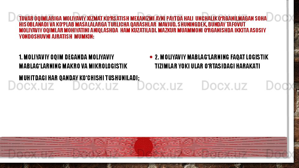 TOVAR OQIMLARIGA MOLIYAVIY XIZMAT KО‘RSATISH MEXANIZMI AYNI PAYTDA HALI  UNCHALIK О‘RGANILMAGAN SOHA 
HISOBLANADI VA KО‘PLAB MASALALARGA TURLICHA QARASHLAR  MAVJUD. SHUNINGDEK, BUNDAY TAFOVUT 
MOLIYAVIY OQIMLAR MOHIYATINI ANIQLASHDA   H AM KUZATILADI. MAZKUR MUAMMONI О‘RGANISHDA IKKITA ASOSIY  
YONDOSHUVNI AJRATISH  MUMKIN:
1. MOLIYAVIY OQIM DEGANDA MOLIYAVIY 
MABLAG‘LARNING MAKRO VA MIKROLOGISTIK  
MUHITDAGI HAR QANDAY KО‘CHISHI TUSHUNILADI;  • 2. MOLIYAVIY MABLAG‘LARNING FAQAT LOGISTIK 
TIZIMLAR YOKI ULAR О‘RTASIDAGI HARAKATI  