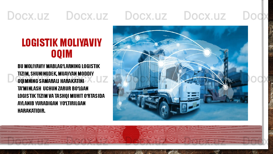 LOGISTIK MOLIYAVIY 
OQIM
BU MOLIYAVIY MABLAG‘LARNING LOGISTIK  
TI ZIM, SHUNINGDEK, MUAYYAN MODDIY 
OQIMNING SAMARALI HARAKATINI 
TA’MINLASH   UC HUN ZARUR BО‘LGAN 
LOGISTIK TIZIM VA TASHQI MUHIT О‘RTASIDA 
AYLANIB YURADIGAN  YО‘LTIRILGAN 
HARAKATIDIR.  