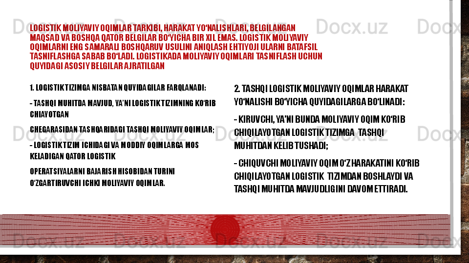 LOGISTIK MOLIYAVIY OQIMLAR TARKIBI, HARAKAT YО‘NALISHLARI, BELGILANGAN  
MAQSAD VA BOSHQA QATOR BELGILAR BО‘YICHA BIR XIL EMAS. LOGISTIK MOLIYAVIY  
OQIMLARNI ENG SAMARALI BOSHQARUV USULINI ANIQLASH EHTIYOJI ULARNI BATAFSIL  
TASNIFLASHGA SABAB BО‘LADI. LOGISTIKADA MOLIYAVIY OQIMLARI TASNIFLASH UCHUN  
QUYIDAGI ASOSIY BELGILAR AJRATILGAN  
1. LOGISTIK TIZIMGA NISBATAN QUYIDAGILAR FARQLANADI: 
- TASHQI MUHITDA MAVJUD, YA’NI LOGISTIK TIZIMNING KО‘RIB 
CHIAYOTGAN  
CHEGARASIDAN TASHQARIDAGI TASHQI MOLIYAVIY OQIMLAR; 
- LOGISTIK TIZIM ICHIDAGI VA MODDIY OQIMLARGA MOS 
KELADIGAN QATOR LOGISTIK  
OPERATSIYALARNI BAJARISH HISOBIDAN TURINI 
О‘ZGARTIRUVCHI ICHKI MOLIYAVIY OQIMLAR. 2. TASHQI LOGISTIK MOLIYAVIY OQIMLAR HARAKAT 
YО‘NALISHI BО‘YICHA QUYIDAGILARGA BО‘LINADI: 
- KIRUVCHI, YA’NI BUNDA MOLIYAVIY OQIM KО‘RIB 
CHIQILAYOTGAN LOGISTIK TIZIMGA   T ASH Q I 
MUHITDAN KELIB TUSHADI; 
- CHIQUVCHI MOLIYAVIY OQIM О‘Z HARAKATINI KО‘RIB 
CHIQILAYOTGAN LOGISTIK   T IZIMDAN BOSHLAYDI VA 
TASHQI MUHITDA MAVJUDLIGINI DAVOM ETTIRADI.  