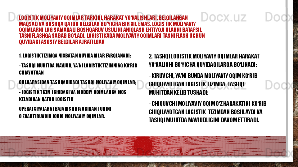 LOGISTIK MOLIYAVIY OQIMLAR TARKIBI, HARAKAT YО‘NALISHLARI, BELGILANGAN  
MAQSAD VA BOSHQA QATOR BELGILAR BО‘YICHA BIR XIL EMAS. LOGISTIK MOLIYAVIY  
OQIMLARNI ENG SAMARALI BOSHQARUV USULINI ANIQLASH EHTIYOJI ULARNI BATAFSIL  
TASNIFLASHGA SABAB BО‘LADI. LOGISTIKADA MOLIYAVIY OQIMLARI TASNIFLASH UCHUN  
QUYIDAGI ASOSIY BELGILAR AJRATILGAN  
1. LOGISTIK TIZIMGA NISBATAN QUYIDAGILAR FARQLANADI: 
- TASHQI MUHITDA MAVJUD, YA’NI LOGISTIK TIZIMNING KО‘RIB 
CHIAYOTGAN  
CHEGARASIDAN TASHQARIDAGI TASHQI MOLIYAVIY OQIMLAR; 
- LOGISTIK TIZIM ICHIDAGI VA MODDIY OQIMLARGA MOS 
KELADIGAN QATOR LOGISTIK  
OPERATSIYALARNI BAJARISH HISOBIDAN TURINI 
О‘ZGARTIRUVCHI ICHKI MOLIYAVIY OQIMLAR. 2. TASHQI LOGISTIK MOLIYAVIY OQIMLAR HARAKAT 
YО‘NALISHI BО‘YICHA QUYIDAGILARGA BО‘LINADI: 
- KIRUVCHI, YA’NI BUNDA MOLIYAVIY OQIM KО‘RIB 
CHIQILAYOTGAN LOGISTIK TIZIMGA   T ASH Q I 
MUHITDAN KELIB TUSHADI; 
- CHIQUVCHI MOLIYAVIY OQIM О‘Z HARAKATINI KО‘RIB 
CHIQILAYOTGAN LOGISTIK   T IZIMDAN BOSHLAYDI VA 
TASHQI MUHITDA MAVJUDLIGINI DAVOM ETTIRADI.