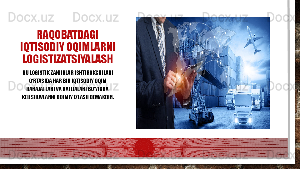 RAQOBATDAGI 
IQTISODIY OQIMLARNI 
LOGISTIZATSIYALASH
BU LOGISTIK ZANJIRLAR  IS HTIROKCHILARI 
О‘RTASIDA HAR BIR IQTISODIY OQIM 
HARAJATLARI VA NATIJALARI BО‘YICHA  
K ELISHUVLARNI DOIMIY IZLASH DEMAKDIR.  