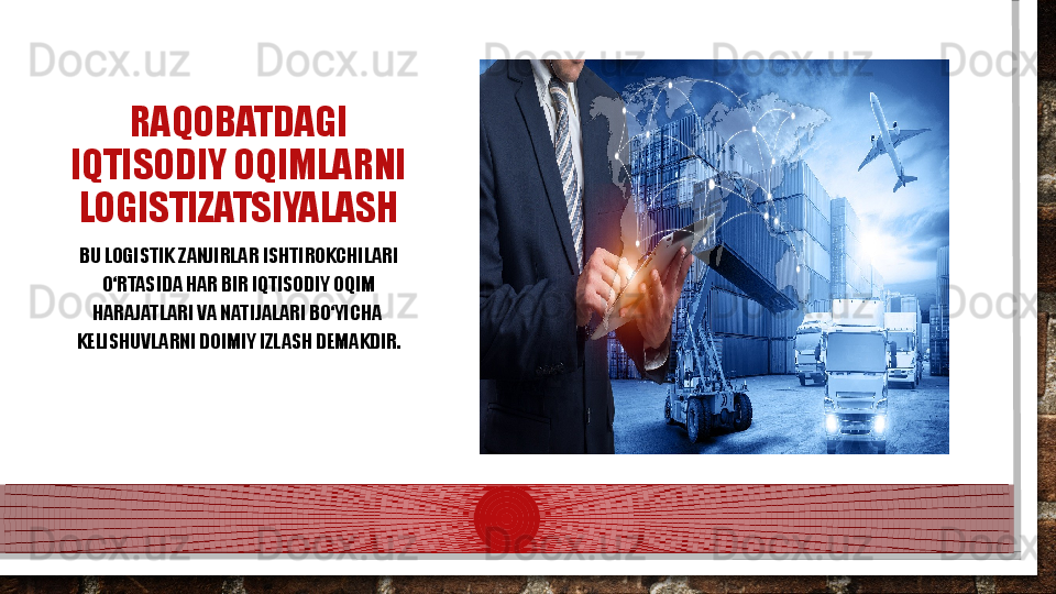 RAQOBATDAGI 
IQTISODIY OQIMLARNI 
LOGISTIZATSIYALASH
BU LOGISTIK ZANJIRLAR  IS HTIROKCHILARI 
О‘RTASIDA HAR BIR IQTISODIY OQIM 
HARAJATLARI VA NATIJALARI BО‘YICHA  
K ELISHUVLARNI DOIMIY IZLASH DEMAKDIR.