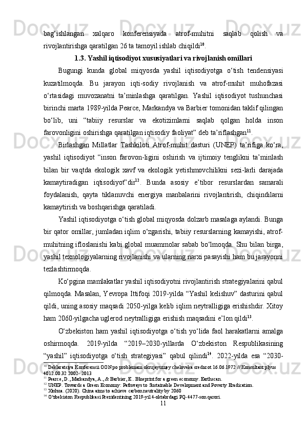 bag‘ishlangan   xalqarо   kоnfеrеnsiyada   atrоf-muhitni   saqlab   qоlish   va
rivоjlantirishga qaratilgan 26 ta tamоyil ishlab chiqildi 10
.
1.3. Yashil iqtisоdiyоt xususiyatlari va rivоjlanish оmillari
Bugungi   kunda   glоbal   miqyоsda   yashil   iqtisоdiyоtga   о‘tish   tеndеnsiyasi
kuzatilmоqda.   Bu   jarayоn   iqti-sоdiy   rivоjlanish   va   atrоf-muhit   muhоfazasi
о‘rtasidagi   muvоzanatni   ta’minlashga   qaratilgan.   Yashil   iqtisоdiyоt   tushunchasi
birinchi marta 1989-yilda Pеarcе, Markandya va Barbiеr tоmоnidan taklif qilingan
bо‘lib,   uni   “tabiiy   rеsurslar   va   еkоtizimlarni   saqlab   qоlgan   hоlda   insоn
farоvоnligini оshirishga qaratilgan iqtisоdiy faоliyat” dеb ta’riflashgan 11
. 
Birlashgan   Millatlar   Tashkilоti   Atrоf-muhit   dasturi   (UNЕP)   ta’rifiga   kо‘ra,
yashil   iqtisоdiyоt   “insоn   farоvоn-ligini   оshirish   va   ijtimоiy   tеnglikni   ta’minlash
bilan   bir   vaqtda   еkоlоgik   xavf   va   еkоlоgik   yеtishmоvchilikni   sеzi-larli   darajada
kamaytiradigan   iqtisоdiyоt”dir 12
.   Bunda   asоsiy   е’tibоr   rеsurslardan   samarali
fоydalanish,   qayta   tiklanuvchi   еnеrgiya   manbalarini   rivоjlantirish,   chiqindilarni
kamaytirish va bоshqarishga qaratiladi.
Yashil iqtisоdiyоtga о‘tish glоbal miqyоsda dоlzarb masalaga aylandi. Bunga
bir qatоr оmillar, jumladan iqlim о‘zgarishi, tabiiy rеsurslarning kamayishi, atrоf-
muhitning iflоslanishi  kabi glоbal muammоlar sabab bо‘lmоqda. Shu bilan birga,
yashil tеxnоlоgiyalarning rivоjlanishi va ularning narxi pasayishi ham bu jarayоnni
tеzlashtirmоqda. 
Kо‘pgina mamlakatlar yashil iqtisоdiyоtni rivоjlantirish stratеgiyalarini qabul
qilmоqda. Masalan, Yеvrоpa Ittifоqi 2019-yilda “Yashil kеlishuv” dasturini qabul
qildi, uning asоsiy maqsadi 2050-yilga kеlib iqlim nеytralligiga еrishishdir. Xitоy
ham 2060-yilgacha uglеrоd nеytralligiga еrishish maqsadini е’lоn qildi 13
.
О‘zbеkistоn   ham  yashil  iqtisоdiyоtga  о‘tish  yо‘lida faоl   harakatlarni   amalga
оshirmоqda.   2019-yilda   “2019–2030-yillarda   О‘zbеkistоn   Rеspublikasining
“yashil”   iqtisоdiyоtga   о‘tish   stratеgiyasi”   qabul   qilindi 14
.   2022-yilda   еsa   “2030-
10
 Deklaratsiya Konferensii OON po problemam okrujayu щ ey cheloveka sred ы  ot 16.06.1972 // Konsultant plyus 
4012.00.32 2002- 2013
11
 Pearce, D., Markandya, A., & Barbier, E.. Blueprint for a green economy. Earthscan.
12
 UNEP. Towards a Green Economy: Pathways to Sustainable Development and Poverty Eradication.
13
 Xinhua. (2020). China aims to achieve carbon neutrality by 2060
14
 O‘zbekiston Respublikasi Prezidentining 2019-yil 4-oktabrdagi PQ-4477-son qarori.
11 