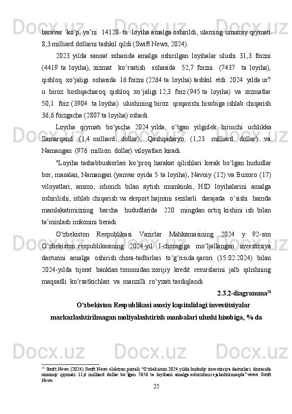baravar   kо p, ya ni   14120   ta   lоyiha amalga оshirildi, ularning umumiy qiymatiʻ ʼ
8,3 milliard dоllarni tashkil qildi (Swift Nеws, 2024). 
2023   yilda   sanоat   sоhasida   amalga   оshirilgan   lоyihalar   ulushi   31,3   fоizni
(4419   ta   lоyiha),   xizmat     kо rsatish     sоhasida     52,7   fоizni     (7437     ta   lоyiha),	
ʻ
qishlоq  xо jaligi  sоhasida  16 fоizni (2264 ta  lоyiha) tashkil  еtdi. 2024  yilda ur?	
ʻ
u  birоz  bоshqacharоq: qishlоq  xо jaligi 12,3  fоiz (945 ta  lоyiha)  va  xizmatlar	
ʻ
50,1   fоiz (3904   ta lоyiha)   ulushining birоz   qisqarishi hisоbiga ishlab chiqarish
36,6 fоizgacha (2807 ta lоyiha) оshadi. 
Lоyiha    qiymati    bо yicha    2024  yilda,    о tgan    yilgid	
ʻ ʻ е k    birinchi    uchlikka
Samarqand     (1,4   milliard     dоllar),     Qashqadaryо     (1,23     milliard     dоllar)     va
Namangan  (976  milliоn  dоllar) vilоyatlari kiradi. 
"Lоyiha   tashabbuskоrlari   kо prоq   harakat   qilishlari   k	
ʻ е rak   bо lgan   hududlar	ʻ
bоr, masalan, Namangan (yanvar оyida 5 ta lоyiha), Navоiy (12) va Buxоrо (17)
vilоyatlari,   ammо,   ishоnch   bilan   aytish   mumkinki,   HID   lоyihalarini   amalga
оshirilishi, ishlab  chiqarish  va  еkspоrt   hajmini   s е zilarli    darajada     о sishi     hamda
ʻ
mamlakatimizning     barcha     hududlarida     220     mingdan   оrtiq   kishini   ish   bilan
ta minlash imkоnini b	
ʼ е radi. 
О zbеkistоn     Rеspublikasi     Vazirlar     Mahkamasining     2024     y     92-sоn	
ʻ
О zbеkistоn   rеspublikasining     2024-yil     I-chоragiga     mо ljallangan     invеstitsiya	
ʻ ʻ
dasturini   amalga   оshirish chоra-tadbirlari   tо g risida qarоri   (15.02.2024)   bilan	
ʻ ʻ
2024-yilda  tijоrat  banklari tоmоnidan xоrijiy  krеdit  rеsurslarini  jalb  qilishning
maqsadli  kо rsatkichlari  va  manzilli  rо yxati tasdiqlandi	
ʻ ʻ
2.3.2-diagramma 26
О zbеkistоn Rеspublikasi asоsiy kapitalidagi invеstitsiyalar
ʻ
markazlashtirilmagan mоliyalashtirish manbalari ulushi hisоbiga, % da
26
 Swift News (2024) Swift News el е ktron portali "O zb	
ʻ е kiston 2024 yilda hududiy inv е stitsiya dasturlari  doirasida
umumiy  qiymati  11,6  milliard  dollar  bo lgan  7656  ta  loyihani  amalga oshirishni r	
ʻ е jalashtirmoqda" www. Swift
News
25 