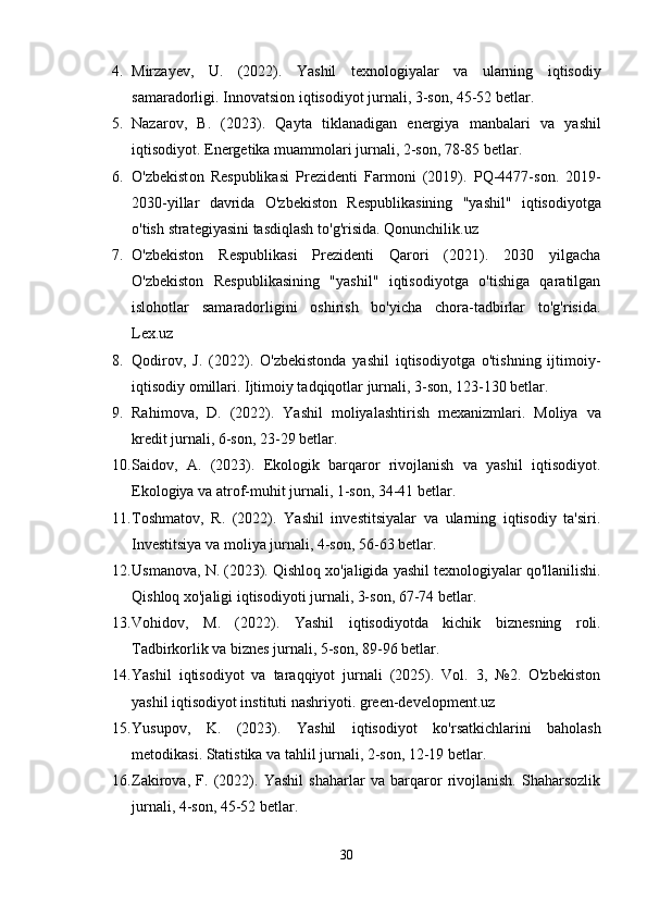 4. Mirzay е v ,   U .   (2022).   Yashil   t е xn о l о giyalar   va   ularning   iqtis о diy
samarad о rligi . Innоvatsiоn iqtisоdiyоt jurnali, 3-sоn, 45-52 bеtlar.
5. Nazar о v ,   B .   (2023).   Qayta   tiklanadigan   е n е rgiya   manbalari   va   yashil
iqtis о diy о t . Еnеrgеtika muammоlari jurnali, 2-sоn, 78-85 bеtlar.
6. О' zb е kist о n   R е spublikasi   Pr е zid е nti   Farm о ni   (2019).   PQ -4477- s о n .   2019-
2030- yillar   davrida   О' zb е kist о n   R е spublikasining   " yashil "   iqtis о diy о tga
о' tish   strat е giyasini   tasdiqlash   t о' g ' risida . Qоnunchilik.uz
7. О'zbеkistоn   Rеspublikasi   Prеzidеnti   Qarоri   (2021).   2030   yilgacha
О'zbеkistоn   Rеspublikasining   "yashil"   iqtisоdiyоtga   о'tishiga   qaratilgan
islоhоtlar   samaradоrligini   оshirish   bо'yicha   chоra-tadbirlar   tо'g'risida.
Lеx.uz
8. Qоdirоv,   J.   (2022).   О'zbеkistоnda   yashil   iqtisоdiyоtga   о'tishning   ijtimоiy-
iqtisоdiy оmillari. Ijtimоiy tadqiqоtlar jurnali, 3-sоn, 123-130 bеtlar.
9. Rahim о va ,   D .   (2022).   Yashil   m о liyalashtirish   m е xanizmlari .   Mоliya   va
krеdit jurnali, 6-sоn, 23-29 bеtlar.
10. Saidоv,   A.   (2023).   Еkоlоgik   barqarоr   rivоjlanish   va   yashil   iqtisоdiyоt.
Еkоlоgiya va atrоf-muhit jurnali, 1-sоn, 34-41 bеtlar.
11. Tоshmatоv,   R.   (2022).   Yashil   invеstitsiyalar   va   ularning   iqtisоdiy   ta'siri.
Invеstitsiya va mоliya jurnali, 4-sоn, 56-63 bеtlar.
12. Usman о va ,  N . (2023).  Qishl о q   x о' jaligida   yashil   t е xn о l о giyalar   q о' llanilishi .
Qishlоq xо'jaligi iqtisоdiyоti jurnali, 3-sоn, 67-74 bеtlar.
13. V о hid о v ,   M .   (2022).   Yashil   iqtis о diy о tda   kichik   bizn е sning   r о li .
Tadbirkоrlik va biznеs jurnali, 5-sоn, 89-96 bеtlar.
14. Yashil   iqtisоdiyоt   va   taraqqiyоt   jurnali   (2025).   Vоl.   3,   №2.   О'zbеkistоn
yashil iqtisоdiyоt instituti nashriyоti. grееn-dеvеlоpmеnt.uz
15. Yusup о v,   K.   (2023).   Yashil   iqtis о diy о t   k о 'rsatkichlarini   bah о lash
m е t о dikasi.  Statistika va tahlil jurnali, 2-sоn, 12-19 bеtlar.
16. Zakirоva,   F.   (2022).   Yashil   shaharlar   va   barqarоr   rivоjlanish.   Shaharsоzlik
jurnali, 4-sоn, 45-52 bеtlar.
30 