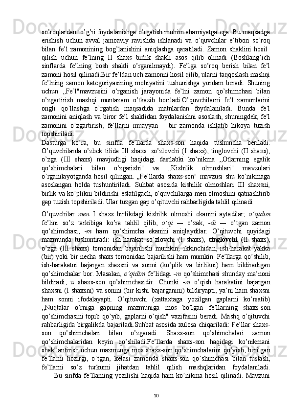 so’roqlardan to’g’ri foydalanishga o’rgatish muhim ahamiyatga ega. Bu maqsadga
erishish   uchun   avval   jamoaviy   ravishda   ishlanadi   va   o’quvchilar   e’tibori   so’roq
bilan   fe’l   zamonining   bog’lanishini   aniqlashga   qaratiladi.   Zamon   shaklini   hosil  
qilish   uchun   fe’lning   II   shaxs   birlik   shakli   asos   qilib   olinadi   (Boshlang’ich
sinflarda   fe’lning   bosh   shakli   o’rganilmaydi).   Fe’lga   so’roq   berish   bilan   fe’l
zamoni hosil qilinadi.Bir fe’ldan uch zamonni hosil qilib, ularni taqqoslash mashqi
fe’lning   zamon   kategoriyasining   mohiyatini   tushunishga   yordam   beradi.   Shuning
uchun   ,,Fe’l"mavzusini   o’rganish   jarayonida   fe’lni   zamon   qo’shimchasi   bilan
o’zgartirish   mashqi   muntazam   o’tkazib   boriladi.O’quvchilarni   fe’l   zamonlarini
ongli   qo’llashga   o’rgatish   maqsadida   matnlardan   foydalaniladi.   Bunda   fe’l
zamonini aniqlash va biror fe’l shaklidan foydalanishni asoslash, shuningdek, fe’l
zamonini   o’zgartirish,   fe’llarni   muayyan       bir   zamonda   ishlatib   hikoya   tuzish
topshiriladi.
Dasturga   ko’ra,   bu   sinfda   fe’llarda   shaxs-son   haqida   tushuncha   beriladi.
O’quvchilarda   o’zbek   tilida   III   shaxs:   so’zlovchi   (I   shaxs),   tinglovchi   (II   shaxs),
o’zga   (III   shaxs)   mavjudligi   haqidagi   dastlabki   ko’nikma   ,,Otlarning   egalik
qo’shimchalari   bilan   o’zgarishi"   va   ,,Kishilik   olmoshlari"   mavzulari
o’rganilayotganda   hosil   qilingan.   „Fe’llarda   shaxs-son"   mavzusi   shu   ko’nikmaga
asoslangan   holda   tushuntiriladi.   Suhbat   asosida   kishilik   olmoshlari   III   shaxsni,
birlik va ko’plikni bildirishi eslatilgach, o’quvchilarga men olmoshini qatnashtirib
gap tuzish topshiriladi. Ular tuzgan gap o’qituvchi rahbarligida tahlil qilinadi 
O’quvchilar   men   I   shaxs   birlikdagi   kishilik   olmoshi   ekanini   aytadilar;   o’qidim
fe’lini   so’z   tarkibiga   ko’ra   tahlil   qilib,   o’qi   —   o’zak,   -di   —   o’tgan   zamon
qo’shimchasi,   -m   ham   qo’shimcha   ekanini   aniqlaydilar.   O’qituvchi   quyidagi
mazmunda   tushuntiradi:   ish-harakat   so’zlovchi   (I   shaxs),   tinglovchi   (II   shaxs),
o’zga   (III   shaxs)   tomonidan   bajarilishi   mumkin;   ikkinchidan,   ish-harakat   yakka
(bir) yoki bir necha shaxs tomonidan bajarilishi ham mumkin. Fe’llarga qo’shilib,
ish-harakatni   bajargan   shaxsni   va   sonni   (ko’plik   va   birlikni)   ham   bildiradigan
qo’shimchalar   bor.   Masalan,   o’qidim   fe’lidagi   -m   qo’shimchasi   shunday   ma’noni
bildiradi,   u   shaxs-son   qo’shimchasidir.   Chunki   -m   o’qish   harakatini   bajargan
shaxsni (I shaxsni) va sonini (bir kishi bajarganini) bildiryapti, ya’ni ham shaxsni
ham   sonni   ifodalayapti.   O’qituvchi   (xattaxtaga   yozilgan   gaplarni   ko’rsatib)
,,Nuqtalar   o’rniga   gapning   mazmuniga   mos   bo’lgan   fe’llarning   shaxs-son
qo’shimchasini  topib qo’yib, gaplarni o’qish" vazifasini beradi. Mashq o’qituvchi
rahbarligida birgalikda bajariladi.Suhbat  asosida xulosa chiqariladi: Fe’llar shaxs-
son   qo’shimchalari   bilan   o’zgaradi.   Shaxs-son   qo’shimchalari   zamon
qo’shimchalaridan   keyin   qo’shiladi.Fe’llarda   shaxs-son   haqidagi   ko’nikmani
shakllantirish uchun mazmunga mos shaxs-son qo’shimchalarini qo’yish, berilgan
fe’llarni   hozirgi,   o’tgan,   kelasi   zamonda   shaxs-son   qo’shimchasi   bilan   tuslash,
fe’llarni   so’z   turkumi   jihatdan   tahlil   qilish   mashqlaridan   foydalaniladi.
          Bu   sinfda   fe’llarning   yozilishi   haqida   ham   ko’nikma   hosil   qilinadi.   Mavzuni
10 