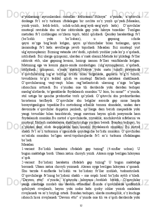 o’yinlarning   ayrimlaridan   misollar   keltiramiz.“Hikoya”   o’yinida,   o’qituvchi
doskaga   fe’l   so’z   turkumi   ifodalagan   bir   nechta   so’z   yozib   qo’yadi.(Masalan,
yozdi-yozib,   keldi-kelib,   uchdi-uchib,sarg’aydi-sarg’ayib   kabi).   O’quvchilar
mustaqil   ravishda   shu   so’zlar   ishtirokida   gap   yoki   hikoya   tuzadilar.   Tuzilgan
matndan   fe’l   izohlangan   so’zlarni   topib,   tahlil   qilishadi.   Qanday   harakatdagi   fe’l
(bo’lishli   yoki   bo’lishsiz),   u   gapning   ichida
qaysi   so’zga   bog’lanib   kelgan,   qaysi   qo’shimchalar   bilan   tuslangan,   qaysi
zamondagi   fe’l   kabi   savollarga   javob   topishadi.   Masalan:   Biz   mustaqil   yurt
ulg’aymoqdamiz. Bizning vatanda iste’dodli, iqtidorli yoshlar juda ko’p o’qishadi,
intilishadi. Biz ularga qiziqamiz, ulardan o’rnak olamiz.Matnda ko’plikdagi fe’llar
ishtirok   etib,   ular   gapning   kesimi,   hozirgi   zamon   fe’llari   vazifalarida   kelgan.
Matnning   ega   va   kesimi   shaxs-sonda   moslashgan.   (ulg’aymoqdamiz,   o’qishadi,
intilishadi,   qiziqamiz,   o’rnak   olamiz).Hikoya   yoki   matn   tuzish   jarayonida
o’quvchilarning   lug’at   boyligi   ortishi   bilan   birgalikda,   gaplarni   to’g’ri   tuzish,
tovushlarni   to’g’ri   tashkil   qilish   va   mustaqil   fikrlash   malakasi   shakllanadi.
O’quvchilarning   vaqt-vaqti   bilan   rag’batlantirish   ularning   o’ziga   bo’lgan
ishonchini   orttiradi.   Bu   o’yindan   ona   tili   darslarida   yoki   darsdan   tashqari
mashg’ulotlarda,   to’garaklarda   foydalanish   mumkin.“U   kim,   bu   nima?”   o’yinida,
stol   ustiga   bir   qancha   predmetlar   terib   qo’yiladi.   O’qituvchi   shu   predmetlardan
birortasini   tariflaydi.   O’quvchilar   shu   belgilar   asosida   gap   nima   haqida
borayotganligini   topadilar.Bu   metodning   afzallik   tomoni   shundaki,   undan   dars
davomida   o’quvchilar   diqqatini   jamlash,   qo’llarga   dam   berish   maqsadida   yoki
yangi   tovushlar   bilan   tanishtirish,   yangi   mavzuni   bayon   qilish   jarayonida   ham
foydalanish mumkin.Bu metod o’quvchilarda, ziyraklik, sinchikovlik sifatlarini va
mustaqil fikrlash malakalarini shakllantirishga yordam beradi. Bundan tashqari, bu
o’yindan   dam   olish   daqiqalarida   ham   unumli   foydalanish   mumkin.   Bu   metod
shakli fe’l so’z turkumini o’rganishda quyidagicha bo’lishi mumkin. O’quvchidan
so’ralishi   mumkin   bo’lgan   savol-topshiriqlarda   fe’l   so’z   turkumi   ifodalangan
bo’ladi.
Masalan:
1-variant:   Bo’lishli   harakatni   ifodalab   gap   tuzing?   (4-sinflar   uchun).   U
bugun maktabga bordi. Ukam xatini chiroyli yozdi. Akram uyga berilgan hikoyani
o’qidi.
2-variant:   Bo’lishsiz   harakatni   ifodalab   gap   tuzing?   U   bugun   maktabga
bormadi. Ukam xatini chiroyli yozmadi. Akram uyga berilgan hikoyani o’qimadi.
Shu   tarzda   4-sinflarda   bo’lishli   va   bo’lishsiz   fe’llar   izohlab,   tushuntiriladi.
O’quvchilarga   fe’lning   bo’lishsiz   shakli   –   ma   orqali   hosil   bo’lishi   aytib   o’tiladi.
“Davom   ettir”   o’yinida,   o’qituvchi   hikoyani   boshlab   beradi.   O’quvchilar
yangi   mavzuga   moslab   uni   davom   ettiradilar.   Bunda   o’quvchilarda   ijodkorlik
qobiliyati   rivojlanib,   bayon   yoki   insho   kabi   ijodiy   ishlar   yozish   malakasi
rivojlanadi va so’z boyligi ortadi. Bundan tashqari, ularda mustaqillik, o’z kuchiga
ishonch hissi  rivojlanadi.“Davom ettir” o’yinida ona tili va o’qish darslarida yoki
12 