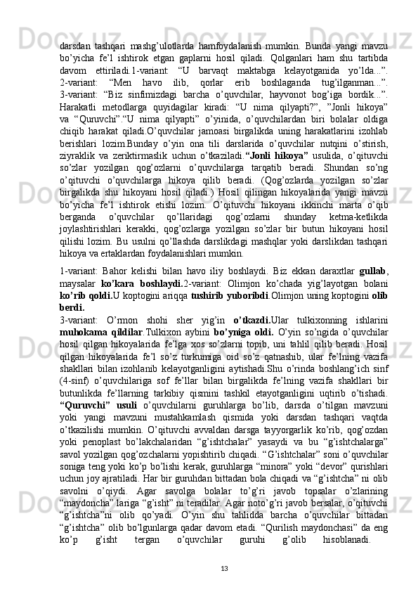 darsdan   tashqari   mashg’ulotlarda   hamfoydalanish   mumkin.   Bunda   yangi   mavzu
bo’yicha   fe’l   ishtirok   etgan   gaplarni   hosil   qiladi.   Qolganlari   ham   shu   tartibda
davom   ettiriladi.1-variant:   “U   barvaqt   maktabga   kelayotganida   yo’lda...”.
2-variant:   “Men   havo   ilib,   qorlar   erib   boshlaganda   tug’ilganman...”.
3-variant:   “Biz   sinfimizdagi   barcha   o’quvchilar,   hayvonot   bog’iga   bordik...”.
Harakatli   metodlarga   quyidagilar   kiradi:   “U   nima   qilyapti?”,   ”Jonli   hikoya”
va   “Quruvchi”.“U   nima   qilyapti”   o’yinida,   o’quvchilardan   biri   bolalar   oldiga
chiqib   harakat   qiladi.O’quvchilar   jamoasi   birgalikda   uning   harakatlarini   izohlab
berishlari   lozim.Bunday   o’yin   ona   tili   darslarida   o’quvchilar   nutqini   o’stirish,
ziyraklik   va   zeriktirmaslik   uchun   o’tkaziladi. “Jonli   hikoya”   usulida,   o’qituvchi
so’zlar   yozilgan   qog’ozlarni   o’quvchilarga   tarqatib   beradi.   Shundan   so’ng
o’qituvchi   o’quvchilarga   hikoya   qilib   beradi.   (Qog’ozlarda   yozilgan   so’zlar
birgalikda   shu   hikoyani   hosil   qiladi.)   Hosil   qilingan   hikoyalarida   yangi   mavzu
bo’yicha   fe’l   ishtirok   etishi   lozim.   O’qituvchi   hikoyani   ikkinchi   marta   o’qib
berganda   o’quvchilar   qo’llaridagi   qog’ozlarni   shunday   ketma-ketlikda
joylashtirishlari   kerakki,   qog’ozlarga   yozilgan   so’zlar   bir   butun   hikoyani   hosil
qilishi   lozim.   Bu   usulni   qo’llashda   darslikdagi   mashqlar   yoki   darslikdan   tashqari
hikoya va ertaklardan foydalanishlari mumkin.
1-variant:   Bahor   kelishi   bilan   havo   iliy   boshlaydi.   Biz   ekkan   daraxtlar   gullab ,
maysalar   ko’kara   boshlaydi. 2-variant:   Olimjon   ko’chada   yig’layotgan   bolani
ko’rib qoldi. U koptogini ariqqa  tushirib yuboribdi .Olimjon uning koptogini  olib
berdi.
3-variant:   O’rmon   shohi   sher   yig’in   o’tkazdi. Ular   tulkixonning   ishlarini
muhokama   qildilar .Tulkixon   aybini   bo’yniga   oldi.   O’yin   so’ngida   o’quvchilar
hosil   qilgan   hikoyalarida   fe’lga   xos   so’zlarni   topib,   uni   tahlil   qilib   beradi.   Hosil
qilgan   hikoyalarida   fe’l   so’z   turkumiga   oid   so’z   qatnashib,   ular   fe’lning   vazifa
shakllari   bilan   izohlanib   kelayotganligini   aytishadi.Shu   o’rinda   boshlang’ich   sinf
(4-sinf)   o’quvchilariga   sof   fe’llar   bilan   birgalikda   fe’lning   vazifa   shakllari   bir
butunlikda   fe’llarning   tarkibiy   qismini   tashkil   etayotganligini   uqtirib   o’tishadi.
“Quruvchi”   usuli   o’quvchilarni   guruhlarga   bo’lib,   darsda   o’tilgan   mavzuni
yoki   yangi   mavzuni   mustahkamlash   qismida   yoki   darsdan   tashqari   vaqtda
o’tkazilishi   mumkin.   O’qituvchi   avvaldan   darsga   tayyorgarlik   ko’rib,   qog’ozdan
yoki   penoplast   bo’lakchalaridan   “g’ishtchalar”   yasaydi   va   bu   “g’ishtchalarga”
savol yozilgan qog’ozchalarni yopishtirib chiqadi. “G’ishtchalar” soni o’quvchilar
soniga teng yoki ko’p bo’lishi kerak, guruhlarga “minora” yoki “devor” qurishlari
uchun joy ajratiladi. Har bir guruhdan bittadan bola chiqadi va “g’ishtcha” ni olib
savolni   o’qiydi.   Agar   savolga   bolalar   to’g’ri   javob   topsalar   o’zlarining
“maydoncha” lariga “g’isht” ni teradilar. Agar noto’g’ri javob bersalar, o’qituvchi
“g’ishtcha”ni   olib   qo’yadi.   O’yin   shu   tahlidda   barcha   o’quvchilar   bittadan
“g’ishtcha”  olib  bo’lgunlarga   qadar  davom   etadi.  “Qurilish   maydonchasi”   da  eng
ko’p   g’isht   tergan   o’quvchilar   guruhi   g’olib   hisoblanadi.  
13 