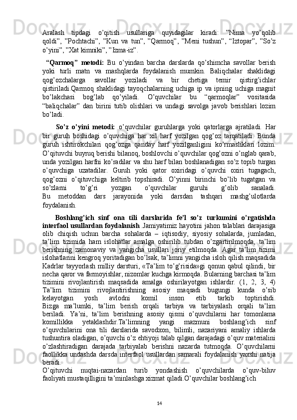 Aralash   tipdagi   o’qitish   usullariga   quyidagilar   kiradi:   ”Nima   yo’qolib
qoldi”,   ”Pochtachi”,   ”Kun   va   tun”,   ”Qarmoq”,   ”Meni   tushun”,   “Iztopar”,   ”So’z
o’yini”, ”Xat kimniki”, ”Izma-iz”.
  “Qarmoq”   metodi:   Bu   o’yindan   barcha   darslarda   qo’shimcha   savollar   berish
yoki   turli   matn   va   mashqlarda   foydalanish   mumkin.   Baliqchalar   shaklidagi
qog’ozchalarga   savollar   yoziladi   va   bir   chetiga   temir   qistirg’ichlar
qistiriladi.Qarmoq   shaklidagi   tayoqchalarning   uchiga   ip   va   ipning   uchiga   magnit
bo’lakchasi   bog’lab   qo’yiladi.   O’quvchilar   bu   “qarmoqlar”   vositasida
“baliqchalar”   dan   birini   tutib   olishlari   va   undagi   savolga   javob   berishlari   lozim
bo’ladi.
        So’z   o’yini   metodi:   o’quvchilar   guruhlarga   yoki   qatorlarga   ajratiladi.   Har
bir   guruh   boshidagi   o’quvchiga   har   xil   harf   yozilgan   qog’oz   tarqatiladi.   Bunda
guruh   ishtirokchilari   qog’ozga   qanday   harf   yozilganligini   ko’rmasliklari   lozim.
O’qituvchi buyruq berishi bilanoq, boshlovchi o’quvchilar qog’ozni o’nglab qarab,
unda yozilgan harfni ko’radilar va shu harf bilan boshlanadigan so’z topib turgan
o’quvchiga   uzatadilar.   Guruh   yoki   qator   oxiridagi   o’quvchi   oxiri   tugagach,
qog’ozni   o’qituvchiga   keltirib   topshiradi.   O’yinni   birinchi   bo’lib   tugatgan   va
so’zlarni   to’g’ri   yozgan   o’quvchilar   guruhi   g’olib   sanaladi.
Bu   metoddan   dars   jarayonida   yoki   darsdan   tashqari   mashg’ulotlarda
foydalanish.
      Boshlang’ich   sinf   ona   tili   darslarida   fe’l   so’z   turkumini   o’rgatishda
interfaol usullardan foydalanish   . Jamiyatimiz hayotini jahon talablari darajasiga
olib   chiqish   uchun   barcha   sohalarda   –   iqtisodiy,   siyosiy   sohalarda,   jumladan,
ta’lim   tizimida   ham   islohatlar   amalga   oshirilib   tubdan   o’zgartirilmoqda,   ta’lim
berishning   zamonaviy   va   yangicha   usullari   joriy   etilmoqda.   Agar   ta’lim   tizimi
islohatlarini kengroq yoritadigan bo’lsak, ta’limni yangicha isloh qilish maqsadida
Kadrlar  tayyorlash  milliy darsturi, «Ta’lim to’g’risida»gi  qonun qabul  qilindi, bir
necha qaror va farmoyishlar, nizomlar kuchga kirmoqda. Bularning barchasi ta’lim
tizimini   rivojlantirish   maqsadida   amalga   oshirilayotgan   ishlardir.   (1,   2,   3,   4)
Ta’lim   tizimini   rivojlantirishning   asosiy   maqsadi   bugungi   kunda   o’sib
kelayotgan   yosh   avlodni   komil   inson   etib   tarkib   toptirishdi.
Bizga   ma’lumki,   ta’lim   berish   orqali   tarbiya   va   tarbiyalash   orqali   ta’lim
beriladi.   Ya’ni,   ta’lim   berishning   asosiy   qismi   o’quvchilarni   har   tomonlama
komillikka   yetaklashdir.Ta’limning   yangi   mazmuni   boshlang’ich   sinf
o’quvchilarini   ona   tili   darslarida   savodxon,   bilimli,   nazariyani   amaliy   ishlarda
tushuntira oladigan, o’quvchi o’z ehtiyoji talab qilgan darajadagi o’quv materialini
o’zlashtiradigan   darajada   tarbiyalab   berishni   nazarda   tutmoqda.   O’quvchilarni
faollikka   undashda   darsda   interfaol   usullardan   samarali   foydalanish   yaxshi   natija
beradi.
O’qituvchi   nuqtai-nazardan   turib   yondashish   o’quvchilarda   o’quv-biluv
faoliyati mustaqilligini ta’minlashga xizmat qiladi.O’quvchilar boshlang’ich 
14 