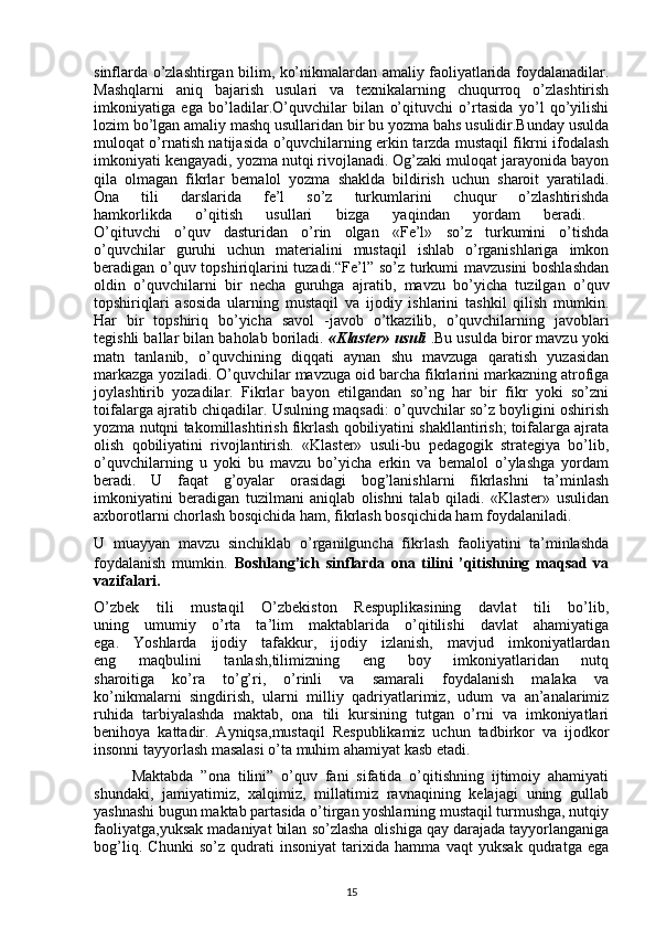 sinflarda o’zlashtirgan bilim, ko’nikmalardan amaliy faoliyatlarida foydalanadilar.
Mashqlarni   aniq   bajarish   usulari   va   texnikalarning   chuqurroq   o’zlashtirish
imkoniyatiga   ega   bo’ladilar.O’quvchilar   bilan   o’qituvchi   o’rtasida   yo’l   qo’yilishi
lozim bo’lgan amaliy mashq usullaridan bir bu yozma bahs usulidir.Bunday usulda
muloqat o’rnatish natijasida o’quvchilarning erkin tarzda mustaqil fikrni ifodalash
imkoniyati kengayadi, yozma nutqi rivojlanadi. Og’zaki muloqat jarayonida bayon
qila   olmagan   fikrlar   bemalol   yozma   shaklda   bildirish   uchun   sharoit   yaratiladi.
Ona   tili   darslarida   fe’l   so’z   turkumlarini   chuqur   o’zlashtirishda
hamkorlikda   o’qitish   usullari   bizga   yaqindan   yordam   beradi.  
O’qituvchi   o’quv   dasturidan   o’rin   olgan   «Fe’l»   so’z   turkumini   o’tishda
o’quvchilar   guruhi   uchun   materialini   mustaqil   ishlab   o’rganishlariga   imkon
beradigan o’quv topshiriqlarini tuzadi.“Fe’l” so’z turkumi mavzusini  boshlashdan
oldin   o’quvchilarni   bir   necha   guruhga   ajratib,   mavzu   bo’yicha   tuzilgan   o’quv
topshiriqlari   asosida   ularning   mustaqil   va   ijodiy   ishlarini   tashkil   qilish   mumkin.
Har   bir   topshiriq   bo’yicha   savol   -javob   o’tkazilib,   o’quvchilarning   javoblari
tegishli ballar bilan baholab boriladi.  «Klaster» usuli  .Bu usulda biror mavzu yoki
matn   tanlanib,   o’quvchining   diqqati   aynan   shu   mavzuga   qaratish   yuzasidan
markazga yoziladi. O’quvchilar mavzuga oid barcha fikrlarini markazning atrofiga
joylashtirib   yozadilar.   Fikrlar   bayon   etilgandan   so’ng   har   bir   fikr   yoki   so’zni
toifalarga ajratib chiqadilar. Usulning maqsadi: o’quvchilar so’z boyligini oshirish
yozma nutqni takomillashtirish fikrlash qobiliyatini shakllantirish; toifalarga ajrata
olish   qobiliyatini   rivojlantirish.   «Klaster»   usuli-bu   pedagogik   strategiya   bo’lib,
o’quvchilarning   u   yoki   bu   mavzu   bo’yicha   erkin   va   bemalol   o’ylashga   yordam
beradi.   U   faqat   g’oyalar   orasidagi   bog’lanishlarni   fikrlashni   ta’minlash
imkoniyatini   beradigan   tuzilmani   aniqlab   olishni   talab   qiladi.   «Klaster»   usulidan
axborotlarni chorlash bosqichida ham, fikrlash bosqichida ham foydalaniladi. 
U   muayyan   mavzu   sinchiklab   o’rganilguncha   fikrlash   faoliyatini   ta’minlashda
foydalanish   mumkin.   Boshlang’ich   sinflarda   ona   tilini   ’qitishning   maqsad   va
vazifalari.
O’zbek   tili   mustaqil   O’zbekiston   Respuplikasining   davlat   tili   bo’lib,
uning   umumiy   o’rta   ta’lim   maktablarida   o’qitilishi   davlat   ahamiyatiga
ega.   Yoshlarda   ijodiy   tafakkur,   ijodiy   izlanish,   mavjud   imkoniyatlardan
eng   maqbulini   tanlash,tilimizning   eng   boy   imkoniyatlaridan   nutq
sharoitiga   ko’ra   to’g’ri,   o’rinli   va   samarali   foydalanish   malaka   va
ko’nikmalarni   singdirish,   ularni   milliy   qadriyatlarimiz,   udum   va   an’analarimiz
ruhida   tarbiyalashda   maktab,   ona   tili   kursining   tutgan   o’rni   va   imkoniyatlari
benihoya   kattadir.   Ayniqsa,mustaqil   Respublikamiz   uchun   tadbirkor   va   ijodkor
insonni tayyorlash masalasi o’ta muhim ahamiyat kasb etadi.
          Maktabda   ”ona   tilini”   o’quv   fani   sifatida   o’qitishning   ijtimoiy   ahamiyati
shundaki,   jamiyatimiz,   xalqimiz,   millatimiz   ravnaqining   kelajagi   uning   gullab
yashnashi bugun maktab partasida o’tirgan yoshlarning mustaqil turmushga, nutqiy
faoliyatga,yuksak madaniyat bilan so’zlasha olishiga qay darajada tayyorlanganiga
bog’liq.   Chunki   so’z   qudrati   insoniyat   tarixida   hamma   vaqt   yuksak   qudratga   ega
15 