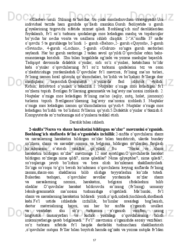 «Klaster»   usuli   Stilning   ta’biricha,   bu   juda   moslashuvchan   strategiyadir.Uni
individual   tarzda   ham   guruhda   qo’llash   mumkin.Guruh   faoliyatida   u   guruh
g’oyalarining   tirgovichi   sifatida   xizmat   qiladi.   Boshlang’ich   sinf   darsliklaridan
foydalanib,   fe’l   so’z   turkumi   qoidalariga   mos   keladigan   mashq   va   topshiriqlar
bo’yicha   bir   necha   vosita   va   usullarni   ishlab   chiqdik:   2-“A”sinfda   37   nafar
o’quvchi 5 ta guruhlarga bo’lindi. 1- guruh «Bahor»,2- guruh «Quyosh», 3-guruh
«Sevinch»,   4-guruh   «Lochin»,   5-guruh   «Gulrux»   so’ngra   guruh   sardorlari
saylandi.   Har   bir   guruh   sardoriga   2   tadan   savol   qo’yildi.O’quvchilar   erkin   bahs-
munozaraga   kirishdi.     Shu   bilan   birgalikda   og’zaki   va   yozma   mashqlar   bajarildi.
Tadqiqot   davomida   didaktik   o’yinlar,   sirli   so’z   o’yinlari,   katakchani   to’ldir
kabi   o’yinlar   o’quvchilarning   fe’l   so’z   turkumi   qoidalarini   tez   va   oson
o’zlashtirishiga   yordamlashdi.O’quvchilar   fe’l   mavzusi,   fe’lning   ma’no   turlari,
fe’lning zamon hosil qiluvchi qo’shimchalari, bo’lishli va bo’lishsiz fe’llarga doir
mashqlarni   bajarishdi.Grammatik   o’yinlarda   faol   ishtirok   etishdi.
Rebus,   krossvord   o’yinlari   o’takazildi.1.   Nuqtalar   o’rniga   mos   keladigan   fe’l
so’zlarni topish. Berilgan fe’llarning grammatik va lug’aviy ma’nosini izohlash.   2.
Nuqtalar   o’rniga   mos   keladigan   fe’lning   ma’no   (aqliy,   nutq,   holat,   jismoniy)
turlarini   topish.   Berilganso’zlarning   lug’aviy   ma’nosini   izohlash.3.   Nuqtalar
o’rniga   mos   keladigan   zamon   qo’shimchalarini   qo’yish.4.   Nuqtalar   o’rniga   mos
keladigan   bo’lishli   va   bo’lishsiz   fe’llarini   qo’yish.5.Didaktik   o’yinlar   o’tkazish.6.
Kompyuterda so’z turkumiga oid o’yinlarni tashkil etish.
                                           Darslik bilan ishlash.
     2-sinfda”Narsa va shaxs harakatini bildirgan   so’zlar” mavzusini o’rganish.
Boshlang’ich  sinflarda   fe’lni   o’rganishda  izchillik .2-sinfda   o’quvchilarni   shaxs
va   narsalarning   harakatini   bildirgan   so’zlar   bilan   tanishtirish,   ularda   bunday
so’zlarni   shaxs   va   narsalar   nomini   va   belgisini   bildirgan   so’zlardan   farqlash
ko’nikmasini   o’stirish   vazifasi   qo’yiladi.   Bu     “Narsa   va   shaxs
harakatini   bildirgan   so’zlar”   mavzusiga   12   soat   ajratilgan.O’quvchilarda   harakat
bildirgan   so’zlarga   nima   qildi?,   nima   qiladilar?   Nima   qilyaptilar?,   nima   qiladi?,
so’roqlariga   javob   bo’lishini   va   bera   olish   ko’nikmasi   shakllantiriladi.
So’zga   so’roqni   to’g’ri   berish   ko’nikmasi   o’quvchilarni   keying   sinflarda   fe’lning
zamon,shaxs-son   shakllarini   bilib   olishga   tayyorlashni   ko’zda   tutadi.
Bulardan   tashqari,   o’quvchilar   savollar   yordamida   so’zlar   shaxs
va   narsalarning   nomini,   harakatini,   belgisini   ifodalashini   bilib
oladilar   .O’quvchilar   harakat   bildiruvchi   so’zning   (fe’lning)   umumiy
leksik-grammatik   ma’nosini   tushunishga   o’rgatiladi.   Ma’lumki,   fe’l
shaxs va narsalarning harakatini bildiradi: yozdi,o’qidi,uxladi,tinchlandi,shodlandi
kabi.Fe’l   ustida   ishlashda   izchillik,   bo’limlar   orasidagi   bog’lanish,
dastur   materialining   hajmi,   uni   har   bir   sinfda   o’rganish   usullari
va   vositalari   shu   so’z   turkumini   o’rganish   vazifasi,   uning
lingvistik   xususiyatlari   va   kichik   yoshdagi   o’quvchilarning   bilish
imkoniyatlariga qarab belgilanadi.“ Fe’l” mavzusini o’rganishda asosiy vazifalari:
so’z   turkumi   sifatida   fe’l   haqida   dastlabki   tushunchani   shakllantirish
,o’quvchilar nutqini fe’llar bilan boyitish hamda og’zaki va yozma nutqda fe’ldan
17