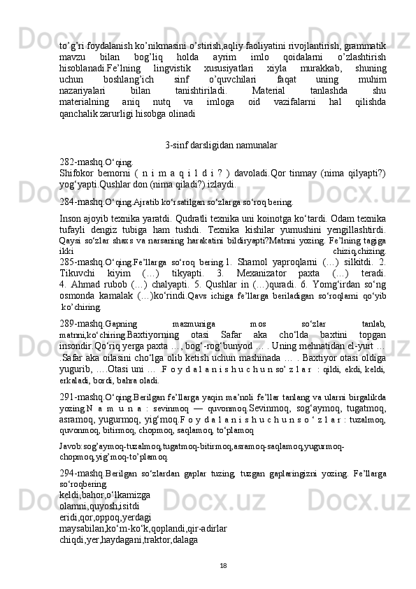 to’g’ri foydalanish ko’nikmasini o’stirish,aqliy faoliyatini rivojlantirish, grammatik
mavzu   bilan   bog’liq   holda   ayrim   imlo   qoidalarni   o’zlashtirish
hisoblanadi.Fe’lning   lingvistik   xususiyatlari   xiyla   murakkab,   shuning
uchun   boshlang’ich   sinf   o’quvchilari   faqat   uning   muhim
nazariyalari   bilan   tanishtiriladi.   Material   tanlashda   shu
materialning   aniq   nutq   va   imloga   oid   vazifalarni   hal   qilishda
qanchalik zarurligi hisobga olinadi
                    
                                           3-sinf darsligidan namunalar
282-mashq. O‘qing.
Shifokor   bemorni   (   n   i   m   a   q   i   l   d   i   ?   )   davoladi.Qor   tinmay   (nima   qilyapti?)
yog‘yapti.Qushlar don (nima qiladi?) izlaydi.
284-mashq. O‘qing.Ajratib ko‘rsatilgan so‘zlarga so‘roq bering.
Inson ajoyib texnika yaratdi. Qudratli texnika uni koinotga ko‘tardi. Odam texnika
tufayli   dengiz   tubiga   ham   tushdi.   Texnika   kishilar   yumushini   yengillashtirdi.
Qaysi   so‘zlar   shaxs   va   narsaning   harakatini   bildiryapti?Matnni   yozing.   Fe’lning   tagiga
ikki   chiziq,chizing.
285-mashq. O‘qing.Fe’llarga   so‘roq   bering. 1.   Shamol   yaproqlarni   (…)   silkitdi.   2.
Tikuvchi   kiyim   (…)   tikyapti.   3.   Mexanizator   paxta   (…)   teradi.
4.   Ahmad   rubob   (…)   chalyapti.   5.   Qushlar   in   (…)quradi.   6.   Yomg‘irdan   so‘ng
osmonda   kamalak   (…)ko‘rindi. Qavs   ichiga   fe’llarga   beriladigan   so‘roqlarni   qo‘yib
 ko’chiring.  
289-mashq. Gapning   mazmuniga   mos   so‘zlar   tanlab,
matnni,ko‘chiring. Baxtiyorning   otasi   Safar   aka   cho‘lda   baxtini   topgan
insondir.Qo‘riq yerga paxta …, bog‘-rog‘bunyod … . Uning mehnatidan el-yurt …
.Safar aka oilasini cho‘lga olib ketish uchun mashinada … . Baxtiyor otasi oldiga
yugurib, ….Otasi uni … . F o y d a l a n i s h u c h u n so’ z l a r   : qildi, ekdi, keldi,
erkaladi, bordi, bahra oladi.  
291-mashq. O‘qing.Berilgan   fe’llarga   yaqin   ma’noli   fe’llar   tanlang   va   ularni   birgalikda
yozing.N   a   m   u   n   a   :   sevinmoq   —   quvonmoq. Sevinmoq,   sog‘aymoq,   tugatmoq,
asramoq, yugurmoq, yig‘moq. F  o y  d a l  a n  i s h  u c h  u n  s o ‘  z l  a r  : tuzalmoq,
quvonmoq, bitirmoq, chopmoq, saqlamoq, to‘plamoq
Javob:sog’aymoq-tuzalmoq,tugatmoq-bitirmoq,asramoq-saqlamoq,yugurmoq-
chopmoq,yig’moq-to’plamoq.
294-mashq. Berilgan   so‘zlardan   gaplar   tuzing,   tuzgan   gaplaringizni   yozing.   Fe’llarga
so‘roqbering.
keldi,bahor,o‘lkamizga
olamni,quyosh,isitdi
eridi,qor,oppoq,yerdagi
maysabilan,ko‘m-ko‘k,qoplandi,qir-adirlar
chiqdi,yer,haydagani,traktor,dalaga
18 