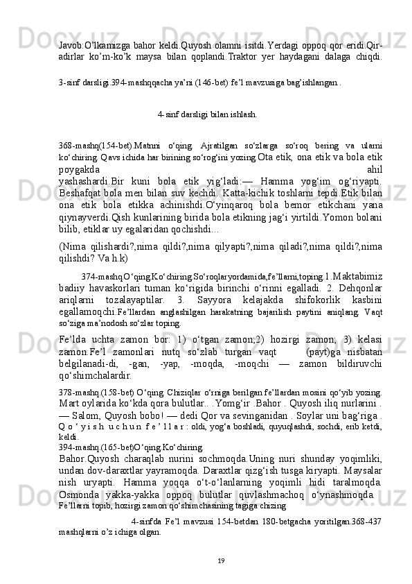 Javob:O’lkamizga   bahor   keldi.Quyosh   olamni   isitdi.Yerdagi   oppoq   qor   eridi.Qir-
adirlar   ko’m-ko’k   maysa   bilan   qoplandi.Traktor   yer   haydagani   dalaga   chiqdi.
3-sinf darsligi.394-mashqqacha ya’ni (146-bet) fe’l mavzusiga bag’ishlangan..
                                            4-sinf darsligi bilan ishlash.
368-mashq(154-bet).Matnni   o‘qing.   Ajratilgan   so‘zlarga   so‘roq   bering   va   ularni
ko‘chiring. Qavs ichida har birining so‘rog‘ini yozing. Ota etik, ona etik va bola etik
poygakda   ahil
yashashardi.Bir   kuni   bola   etik   yig‘ladi:—   Hamma   yog‘im   og‘riyapti.
Beshafqat bola men bilan suv kechdi. Katta-kichik toshlarni tepdi.Etik bilan
ona   etik   bola   etikka   achinishdi.O‘yinqaroq   bola   bemor   etikchani   yana
qiynayverdi.Qish kunlarining birida bola etikning jag‘i yirtildi.Yomon bolani
bilib, etiklar uy egalaridan qochishdi...
(Nima   qilishardi?,nima   qildi?,nima   qilyapti?,nima   qiladi?,nima   qildi?,nima
qilishdi? Va h.k)
  374-mashq.O‘qing.Ko‘chiring.So‘roqlaryordamida,fe’llarni,toping. 1.Maktabimiz
badiiy   havaskorlari   tuman   ko‘rigida   birinchi   o‘rinni   egalladi.   2.   Dehqonlar
ariqlarni   tozalayaptilar.   3.   Sayyora   kelajakda   shifokorlik   kasbini
egallamoqchi. Fe’llardan   anglashilgan   harakatning   bajarilish   paytini   aniqlang.   Vaqt
so‘ziga ma’nodosh so‘zlar toping.
Fe’lda   uchta   zamon   bor:   1)   o‘tgan   zamon;2)   hozirgi   zamon;   3)   kelasi
zamon.Fe’l   zamonlari   nutq   so‘zlab   turgan   vaqt         (payt)ga   nisbatan
belgilanadi-di,   -gan,   -yap,   -moqda,   -moqchi   —   zamon   bildiruvchi
qo‘shimchalardir.
378-mashq.(158-bet) O‘qing. Chiziqlar o‘rniga berilgan fe’llardan mosini qo‘yib yozing.
Mart oylarida ko‘kda qora bulutlar.. .Yomg‘ir .Bahor . Quyosh iliq nurlarini .
— Salom, Quyosh bobo! — dedi Qor va sevinganidan . Soylar uni bag‘riga  .
Q o ‘ y i s h  u c h u n  f e ’ l l a r : oldi, yog‘a boshladi, quyuqlashdi, sochdi, erib ketdi,
keldi.
394-mashq.(165-bet)O‘qing.Ko‘chiring.
Bahor.Quyosh   charaqlab   nurini   sochmoqda.Uning   nuri   shunday   yoqimliki,
undan dov-daraxtlar yayramoqda. Daraxtlar qizg‘ish tusga kiryapti. Maysalar
nish   uryapti.   Hamma   yoqqa   o‘t-o‘lanlarning   yoqimli   hidi   taralmoqda.
Osmonda   yakka-yakka   oppoq   bulutlar   quvlashmachoq   o‘ynashmoqda.  
Fe’llarni topib, hozirgi zamon qo‘shimchasining tagiga chizing
                                    4-sinfda   Fe’l   mavzusi   154-betdan   180-betgacha   yoritilgan.368-437
mashqlarni o’z ichiga olgan.
19 