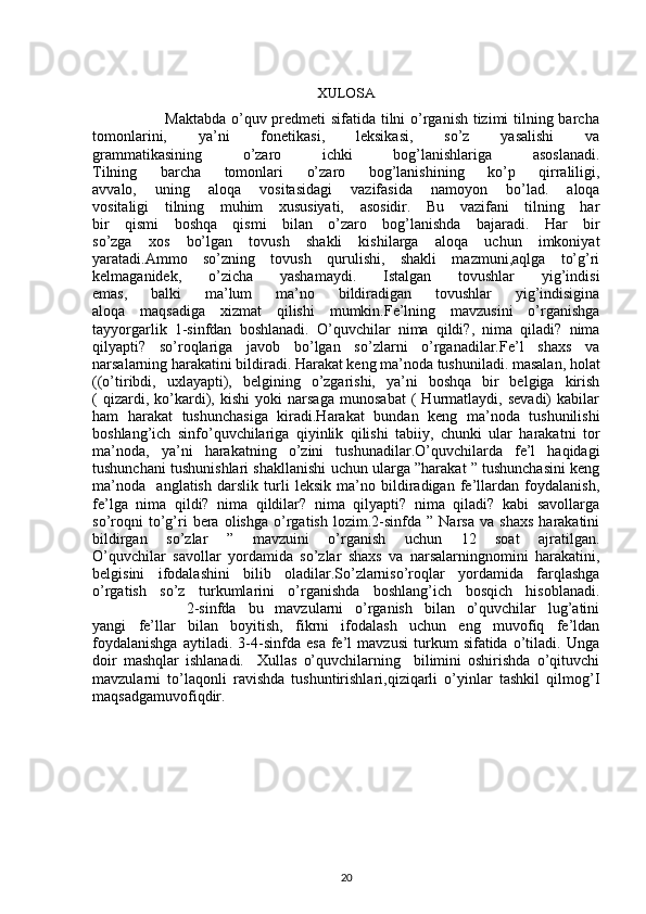                                           
XULOSA
                           Maktabda o’quv predmeti sifatida tilni o’rganish tizimi  tilning barcha
tomonlarini,   ya’ni   fonetikasi,   leksikasi,   so’z   yasalishi   va
grammatikasining   o’zaro   ichki   bog’lanishlariga   asoslanadi.
Tilning   barcha   tomonlari   o’zaro   bog’lanishining   ko’p   qirraliligi,
avvalo,   uning   aloqa   vositasidagi   vazifasida   namoyon   bo’lad.   aloqa
vositaligi   tilning   muhim   xususiyati,   asosidir.   Bu   vazifani   tilning   har
bir   qismi   boshqa   qismi   bilan   o’zaro   bog’lanishda   bajaradi.   Har   bir
so’zga   xos   bo’lgan   tovush   shakli   kishilarga   aloqa   uchun   imkoniyat
yaratadi.Ammo   so’zning   tovush   qurulishi,   shakli   mazmuni,aqlga   to’g’ri
kelmaganidek,   o’zicha   yashamaydi.   Istalgan   tovushlar   yig’indisi
emas,   balki   ma’lum   ma’no   bildiradigan   tovushlar   yig’indisigina
aloqa   maqsadiga   xizmat   qilishi   mumkin.Fe’lning   mavzusini   o’rganishga
tayyorgarlik   1-sinfdan   boshlanadi.   O’quvchilar   nima   qildi?,   nima   qiladi?   nima
qilyapti?   so’roqlariga   javob   bo’lgan   so’zlarni   o’rganadilar.Fe’l   shaxs   va
narsalarning harakatini bildiradi. Harakat keng ma’noda tushuniladi. masalan, holat
((o’tiribdi,   uxlayapti),   belgining   o’zgarishi,   ya’ni   boshqa   bir   belgiga   kirish
(   qizardi,   ko’kardi),   kishi   yoki   narsaga   munosabat   (   Hurmatlaydi,   sevadi)   kabilar
ham   harakat   tushunchasiga   kiradi.Harakat   bundan   keng   ma’noda   tushunilishi
boshlang’ich   sinfo’quvchilariga   qiyinlik   qilishi   tabiiy,   chunki   ular   harakatni   tor
ma’noda,   ya’ni   harakatning   o’zini   tushunadilar.O’quvchilarda   fe’l   haqidagi
tushunchani tushunishlari shakllanishi uchun ularga ”harakat ” tushunchasini keng
ma’noda     anglatish   darslik   turli   leksik   ma’no   bildiradigan   fe’llardan   foydalanish,
fe’lga   nima   qildi?   nima   qildilar?   nima   qilyapti?   nima   qiladi?   kabi   savollarga
so’roqni   to’g’ri   bera  olishga   o’rgatish   lozim.2-sinfda   ”  Narsa   va   shaxs   harakatini
bildirgan   so’zlar   ”   mavzuini   o’rganish   uchun   12   soat   ajratilgan.
O’quvchilar   savollar   yordamida   so’zlar   shaxs   va   narsalarningnomini   harakatini,
belgisini   ifodalashini   bilib   oladilar.So’zlarniso’roqlar   yordamida   farqlashga
o’rgatish   so’z   turkumlarini   o’rganishda   boshlang’ich   bosqich   hisoblanadi.
                2-sinfda   bu   mavzularni   o’rganish   bilan   o’quvchilar   lug’atini
yangi   fe’llar   bilan   boyitish,   fikrni   ifodalash   uchun   eng   muvofiq   fe’ldan
foydalanishga   aytiladi.   3-4-sinfda   esa   fe’l   mavzusi   turkum   sifatida   o’tiladi.   Unga
doir   mashqlar   ishlanadi.     Xullas   o’quvchilarning     bilimini   oshirishda   o’qituvchi
mavzularni   to’laqonli   ravishda   tushuntirishlari,qiziqarli   o’yinlar   tashkil   qilmog’I
maqsadgamuvofiqdir.  
                                              
                                           
20 