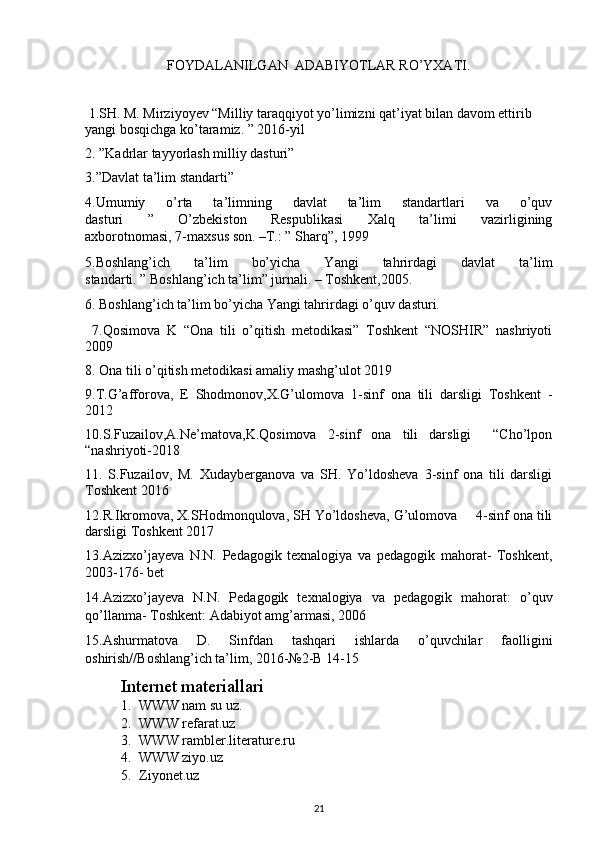 FOYDALANILGAN  ADABIYOTLAR RO’YXATI.
 1.SH. M. Mirziyoyev “Milliy taraqqiyot yo’limizni qat’iyat bilan davom ettirib 
yangi bosqichga ko’taramiz. ” 2016-yil
2. ”Kadrlar tayyorlash milliy dasturi” 
3.”Davlat ta’lim standarti”
4.Umumiy   o’rta   ta’limning   davlat   ta’lim   standartlari   va   o’quv
dasturi   ”   O’zbekiston   Respublikasi   Xalq   ta’limi   vazirligining
axborotnomasi, 7-maxsus son. –T.: ” Sharq”, 1999
5.Boshlang’ich   ta’lim   bo’yicha   Yangi   tahrirdagi   davlat   ta’lim
standarti. ” Boshlang’ich ta’lim” jurnali. – Toshkent,2005.
6. Boshlang’ich ta’lim bo’yicha Yangi tahrirdagi o’quv dasturi. 
  7. Qosimova   K   “Ona   tili   o’qitish   metodikasi”   Toshkent   “NOSHIR”   nashriyoti
2009
8.  Ona tili o’qitish metodikasi amaliy mashg’ulot 2019
9.T.G’afforova,   E   Shodmonov,X.G’ulomova   1-sinf   ona   tili   darsligi   Toshkent   -
2012
10.S.Fuzailov,A.Ne’matova,K.Qosimova   2-sinf   ona   tili   darsligi     “Cho’lpon
“nashriyoti-2018
11.   S.Fuzailov,   M.   Xudayberganova   va   SH.   Yo’ldosheva   3-sinf   ona   tili   darsligi
Toshkent 2016
12.R.Ikromova, X.SHodmonqulova, SH Yo’ldosheva, G’ulomova     4-sinf ona tili
darsligi Toshkent 2017
13.Azizxo’jayeva   N.N.   Pedagogik   texnalogiya   va   pedagogik   mahorat-   Toshkent,
2003-176- bet
14.Azizxo’jayeva   N.N.   Pedagogik   texnalogiya   va   pedagogik   mahorat:   o’quv
qo’llanma- Toshkent: Adabiyot amg’armasi, 2006
15.Ashurmatova   D.   Sinfdan   tashqari   ishlarda   o’quvchilar   faolligini
oshirish//Boshlang’ich ta’lim, 2016-№2-B 14-15
Internet materiallari
1. WWW nam su uz.
2. WWW refarat.uz
3. WWW rambler.literature.ru
4. WWW ziyo.uz
5. Ziyonet.uz
21 