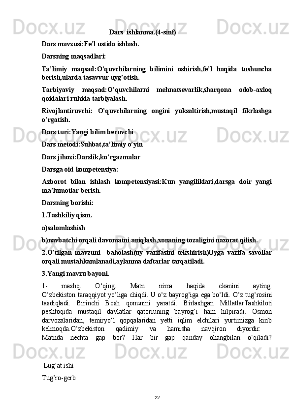                                         Dars  ishlanma.(4-sinf)
Dars mavzusi:Fe’l ustida ishlash.
Darsning maqsadlari:
Ta’limiy   maqsad:O’quvchilarning   bilimini   oshirish,fe’l   haqida   tushuncha
berish,ularda tasavvur uyg’otish.
Tarbiyaviy   maqsad:O’quvchilarni   mehnatsevarlik,sharqona   odob-axloq
qoidalari ruhida tarbiyalash.
Rivojlantiruvchi:   O’quvchilarning   ongini   yuksaltirish,mustaqil   fikrlashga
o’rgatish.
Dars turi:Yangi bilim beruvchi
Dars metodi:Suhbat,ta’limiy o’yin
Dars jihozi:Darslik,ko’rgazmalar
Darsga oid kompetensiya:
Axborot   bilan   ishlash   kompetensiyasi:Kun   yangiliklari,darsga   doir   yangi
ma’lumotlar berish.
Darsning borishi:
1.Tashkiliy qism.
a)salomlashish
b)navbatchi orqali davomatni aniqlash,xonaning tozaligini nazorat qilish.
2.O’tilgan   mavzuni     baholash(uy   vazifasini   tekshirish)Uyga   vazifa   savollar
orqali mustahkamlanadi,aylanma daftarlar tarqatiladi.
3.Yangi mavzu bayoni.
1-   mashq.   O‘qing.   Matn   nima   haqida   ekanini   ayting.
O‘zbekiston taraqqiyot yo‘liga chiqdi. U o‘z bayrog‘iga ega bo‘ldi. O‘z tug‘rosini
tasdiqladi.   Birinchi   Bosh   qonunini   yaratdi.   Birlashgan   MillatlarTashkiloti
peshtoqida   mustaqil   davlatlar   qatoriuning   bayrog‘i   ham   hilpiradi.   Osmon
darvozalaridan,   temiryo‘l   qopqalaridan   yetti   iqlim   elchilari   yurtimizga   kirib
kelmoqda.O‘zbekiston   qadimiy   va   hamisha   navqiron   diyordir.  
Matnda   nechta   gap   bor?   Har   bir   gap   qanday   ohangbilan   o‘qiladi?
                                    
 Lug’at ishi
Tug’ro-gerb
22 