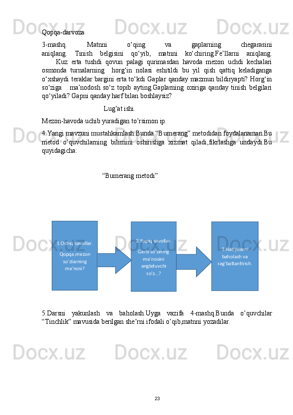 Qopqa-darvoza
3-mashq.   Matnni   o‘qing   va   gaplarning   chegarasini
aniqlang.   Tinish   belgisini   qo‘yib,   matnni   ko‘chiring.Fe’llarni   aniqlang.
        Kuz   erta   tushdi   qovun   palagi   qurimasdan   havoda   mezon   uchdi   kechalari
osmonda   turnalarning     horg‘in   nolasi   eshitildi   bu   yil   qish   qattiq   keladiganga
o‘xshaydi teraklar bargini erta to‘kdi Gaplar qanday mazmun bildiryapti? Horg‘in
so‘ziga       ma’nodosh   so‘z   topib   ayting.Gaplarning   oxiriga   qanday   tinish   belgilari
qo‘yiladi? Gapni qanday harf bilan boshlaysiz?
                                    Lug’at ishi.
Mezon-havoda uchib yuradigan to’rsimon ip.
4.Yangi mavzuni mustahkamlash.Bunda “Bumerang” metodidan foydalanaman.Bu
metod   o’quvchilarning   bilimini   oshirishga   xizmat   qiladi,fikrlashga   undaydi.Bu
quyidagicha:
                                   “Bumerang metodi”
5.Darsni   yakunlash   va   baholash.Uyga   vazifa   4-mashq.Bunda   o’quvchilar
“Tinchlik” mavusida berilgan she’rni ifodali o’qib,matnni yozadilar.
231.Ochiq savollar.
Qopqa,mezon
so’zlarning
ma’nosi? 2.Yopiq savollar.
Gerb so’zining
ma’nosini
anglatuvchi
so’z…? 3.Natijalarni
baholash va
rag’batlantirish. 