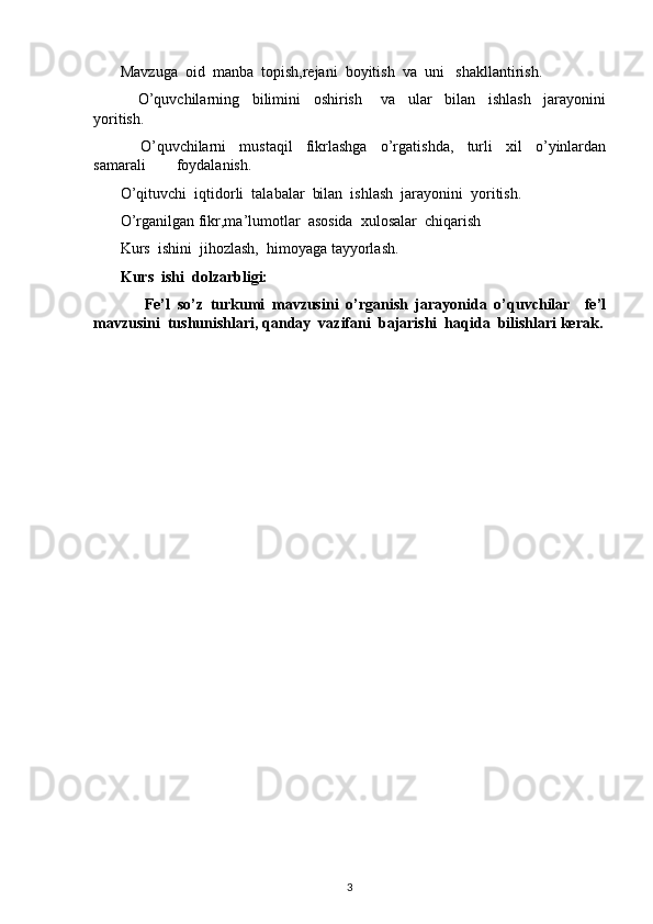        Mavzuga  oid  manba  topish,rejani  boyitish  va  uni   shakllantirish.
              O’quvchilarning     bilimini     oshirish       va     ular     bilan     ishlash     jarayonini
yoritish.
              O’quvchilarni     mustaqil     fikrlashga     o’rgatishda,     turli     xil     o’yinlardan
samarali        foydalanish.
       O’qituvchi  iqtidorli  talabalar  bilan  ishlash  jarayonini  yoritish.
       O’rganilgan fikr,ma’lumotlar  asosida  xulosalar  chiqarish
       Kurs  ishini  jihozlash,  himoyaga tayyorlash.
       Kurs  ishi  dolzarbligi:
              Fe’l   so’z   turkumi   mavzusini   o’rganish   jarayonida   o’quvchilar     fe’l
mavzusini  tushunishlari, qanday  vazifani  bajarishi  haqida  bilishlari kerak.
                                    
3 