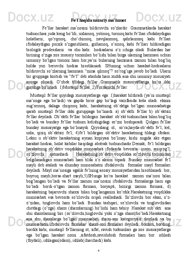 Fe’l haqida nazariy ma’lumot
                Fe’llar   harakat   ma’nosini   bildiruvchi   so’zlardir.   Grammatikada   harakat
tushunchasi juda keng bo’lib, uxlamoq, yotmoq, turmoq kabi fe’llari ifodalaydigan
holatlarni,   qo’rqmoq,   cho’chimoq,   zavqlanmoq,   qahrlanmoq   kabi   fe’llari
ifodalaydigan   psixik   o’zgarishlarni,   gullamoq,   o’smoq,   kabi   fe’llari   bildiradigan
biologik   prodesslarni     va   shu   kabi     hodisalarni   o’z   ichiga   oladi.   Bulardan   har
birining o’ziga xos xususiy tomonlari bo’lishi bilan birga ularning hammasi uchun
umumiy   bo’lgan   tomoni   ham   bor,ya’ni   bularning   hammasi   zamon   bilan   bog’liq
holda   yuz   beruvchi   hodisa   hisoblanadi.   SHuning   uchun   harakat-hodisalarni
bildiruvchi  so’zlarning hammasi  “nima qilmoq”? so’rog’iga javob bo’ladi. Ularni
bir gruppaga kiritish va “fe’l” deb atashda ham xuddi ana shu umumiy xususiyati
asosga   olinadi.   O’zbek   tilidagi   fe’llar   Grammatik   xususiyatlariga   ko’ra   ikki
guruhga bo’linadi. 1)Mustaqil fe’llar  2)Yordamchi fe’llar.
     Mustaqil fe’llar quyidagi xususiyatlarga ega: 1)harakat bildiradi (ya’ni mustaqil
ma’noga   ega   bo’ladi)   va   gapda   biror   gap   bo’lagi   vazifasida   kela   oladi:   ekinni
sug’ormoq,   dalaga   chiqmoq   kabi;   harakatning   ob’ektga   bo’lgan   munosabatiga
qarab   mustaqil   fe’llar   ikki   guruppaga   bo’linadi.   a)   ob’ektli   fe’llar   b)   ob’ektsiz
fe’llar deyiladi. Ob’ektli fe’llar  bildirgan  harakat  ob’ekt tushunchasi bilan bog’liq
bo’ladi   va   bunday   fe’llar   tushum   kelishigidagi   so’zni   boshqaradi.   Qolgan   fe’llar
bunday   xususiyatga   ega   bo’lmaydi.   Qiyoslang:   ol,     so’ra,hayda-ob’ektli   fe’l;   kel,
uxla,   qiziq   ob’ektsiz   fe’l;   4)fe’l   bildirgan   ob’ektiv   harakatning   tildagi   ifodasi.
Lekin   u   ob’ektiv   harakatning   aynan   kopiyasi   bo’lmay,   kishi   ongida   aks   etgan
harakat-hodisa,   holat   kabilar   haqidagi   abstrak   tushunchadir.Demak,   fe’l   bildirgan
harakatning   ob’ektiv   voqelikka   munosabati   ifodasida   bevosita     inson,   aniqrog’I,
so’zlovchi       qatnashadi.         Harakatning ob’ektiv voqelikka so’zlovchi tomonidan
belgilanadigan   munosabati   ham   tilda   o’z   aksini   topadi.   Bunday   munosabat   fe’l
mayli   deb   ataladi   va   shunday   munosabatni   ifodalovchi     formalar   mayl   formalari
deyiladi. Mayl ma’nosiga egalik fe’lning asosiy xususiyatlaridan hisoblanadi: bor,
buyruq   mayli,borsa-shart   mayli,5)SHunga   ko’ra   harakat     zamon   ma’nosi   bilan
bog’langan   bo’ladi   va   fe’llar   zamon   ma’nosini   ifodalovchi   formalarga   ham   ega
bo’ladi:   bordi-o’tgan   zamon   formasi,   boryapti,   hozirgi   zamon   formasi;   6)
harakatning   bajaruvchi   shaxsi   bilan   bog’langanini   ko’rdik.Harakatning   voqelikka
munosabati   esa   bevosita   so’zlovchi   orqali   reallashadi.   So’zlovchi   bor   ekan,   o’z-
o’zidan,   tinglovchi   ham   bo’ladi.   Bundan   tashqari,   so’zlovchi   va   tinglovchidan
chetdagi   (o’zga)   shaxs   (shaxslarning)   bo’lishi   ham   tabiiy   .Harakat   sub’ekti     ana
shu   shaxslarning   biri   (so’zlovchi,tinglovchi   yoki   o’zga   shaxs)bo’ladi.Harakatning
ana   shu   shaxslarga   bo’lgan   munosabati   shaxs-son   kategoriyasi   deyiladi   va   bu
munosabatni ifodalovchi formalar   shaxs-son formalari deyiladi: bordim, bording,
bordik kabi; mustaqil  fe’llarning ot, sifat, ravish turkumlari ga xos xususiyatlarga
ega   bo’lgan   harakat   nomi   ,sifatdosh,ravishdosh   formalari   ham   bor:   ishlash
(foydali), ishlagan(odam), ishlab(charchadi) kabi.
4 