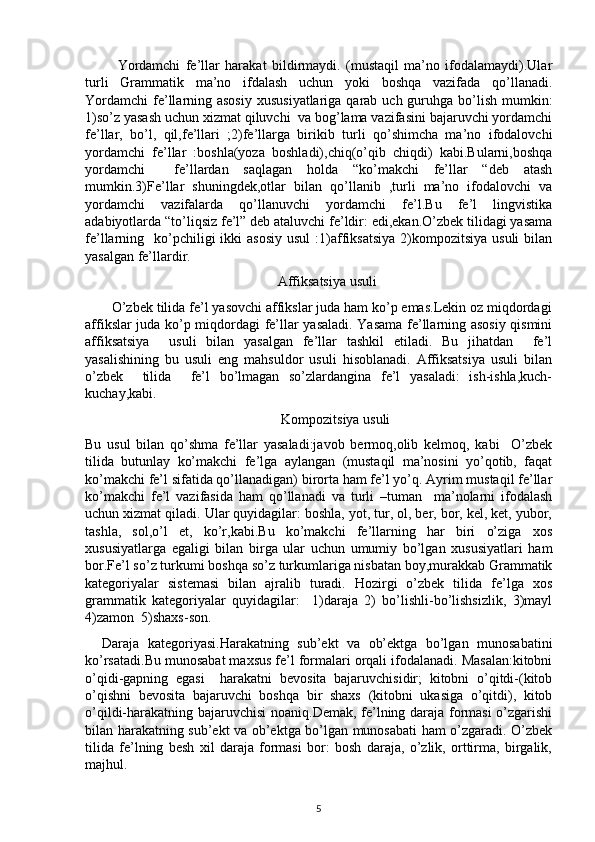             Yordamchi   fe’llar   harakat   bildirmaydi.   (mustaqil   ma’no   ifodalamaydi).Ular
turli   Grammatik   ma’no   ifdalash   uchun   yoki   boshqa   vazifada   qo’llanadi.
Yordamchi  fe’llarning asosiy  xususiyatlariga qarab uch guruhga bo’lish mumkin:
1)so’z yasash uchun xizmat qiluvchi  va bog’lama vazifasini bajaruvchi yordamchi
fe’llar,   bo’l,   qil,fe’llari   ;2)fe’llarga   birikib   turli   qo’shimcha   ma’no   ifodalovchi
yordamchi   fe’llar   :boshla(yoza   boshladi),chiq(o’qib   chiqdi)   kabi.Bularni,boshqa
yordamchi     fe’llardan   saqlagan   holda   “ko’makchi   fe’llar   “deb   atash
mumkin.3)Fe’llar   shuningdek,otlar   bilan   qo’llanib   ,turli   ma’no   ifodalovchi   va
yordamchi   vazifalarda   qo’llanuvchi   yordamchi   fe’l.Bu   fe’l   lingvistika
adabiyotlarda “to’liqsiz fe’l” deb ataluvchi fe’ldir: edi,ekan.O’zbek tilidagi yasama
fe’llarning    ko’pchiligi   ikki   asosiy  usul  :1)affiksatsiya   2)kompozitsiya  usuli  bilan
yasalgan fe’llardir.
                                                       Affiksatsiya usuli
       O’zbek tilida fe’l yasovchi affikslar juda ham ko’p emas.Lekin oz miqdordagi
affikslar juda ko’p miqdordagi fe’llar yasaladi. Yasama fe’llarning asosiy qismini
affiksatsiya     usuli   bilan   yasalgan   fe’llar   tashkil   etiladi.   Bu   jihatdan     fe’l
yasalishining   bu   usuli   eng   mahsuldor   usuli   hisoblanadi.   Affiksatsiya   usuli   bilan
o’zbek     tilida     fe’l   bo’lmagan   so’zlardangina   fe’l   yasaladi:   ish-ishla,kuch-
kuchay,kabi.
                                                        Kompozitsiya usuli
Bu   usul   bilan   qo’shma   fe’llar   yasaladi:javob   bermoq,olib   kelmoq,   kabi     O’zbek
tilida   butunlay   ko’makchi   fe’lga   aylangan   (mustaqil   ma’nosini   yo’qotib,   faqat
ko’makchi fe’l sifatida qo’llanadigan) birorta ham fe’l yo’q. Ayrim mustaqil fe’llar
ko’makchi   fe’l   vazifasida   ham   qo’llanadi   va   turli   –tuman     ma’nolarni   ifodalash
uchun xizmat qiladi. Ular quyidagilar: boshla, yot, tur, ol, ber, bor, kel, ket, yubor,
tashla,   sol,o’l   et,   ko’r,kabi.Bu   ko’makchi   fe’llarning   har   biri   o’ziga   xos
xususiyatlarga   egaligi   bilan   birga   ular   uchun   umumiy   bo’lgan   xususiyatlari   ham
bor.Fe’l so’z turkumi boshqa so’z turkumlariga nisbatan boy,murakkab Grammatik
kategoriyalar   sistemasi   bilan   ajralib   turadi.   Hozirgi   o’zbek   tilida   fe’lga   xos
grammatik   kategoriyalar   quyidagilar:     1)daraja   2)   bo’lishli-bo’lishsizlik,   3)mayl
4)zamon  5)shaxs-son.
    Daraja   kategoriyasi.Harakatning   sub’ekt   va   ob’ektga   bo’lgan   munosabatini
ko’rsatadi.Bu munosabat maxsus fe’l formalari orqali ifodalanadi. Masalan:kitobni
o’qidi-gapning   egasi     harakatni   bevosita   bajaruvchisidir;   kitobni   o’qitdi-(kitob
o’qishni   bevosita   bajaruvchi   boshqa   bir   shaxs   (kitobni   ukasiga   o’qitdi),   kitob
o’qildi-harakatning bajaruvchisi  noaniq.Demak, fe’lning daraja formasi o’zgarishi
bilan harakatning sub’ekt va ob’ektga bo’lgan munosabati ham o’zgaradi. O’zbek
tilida   fe’lning   besh   xil   daraja   formasi   bor:   bosh   daraja,   o’zlik,   orttirma,   birgalik,
majhul.
5 