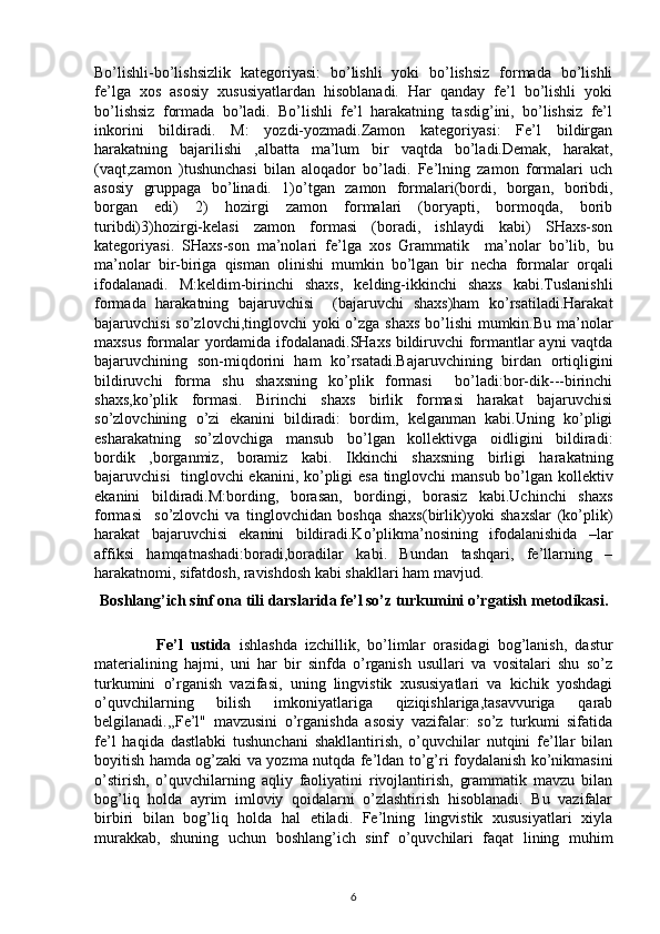 Bo’lishli-bo’lishsizlik   kategoriyasi:   bo’lishli   yoki   bo’lishsiz   formada   bo’lishli
fe’lga   xos   asosiy   xususiyatlardan   hisoblanadi.   Har   qanday   fe’l   bo’lishli   yoki
bo’lishsiz   formada   bo’ladi.   Bo’lishli   fe’l   harakatning   tasdig’ini,   bo’lishsiz   fe’l
inkorini   bildiradi.   M:   yozdi-yozmadi.Zamon   kategoriyasi:   Fe’l   bildirgan
harakatning   bajarilishi   ,albatta   ma’lum   bir   vaqtda   bo’ladi.Demak,   harakat,
(vaqt,zamon   )tushunchasi   bilan   aloqador   bo’ladi.   Fe’lning   zamon   formalari   uch
asosiy   gruppaga   bo’linadi.   1)o’tgan   zamon   formalari(bordi,   borgan,   boribdi,
borgan   edi)   2)   hozirgi   zamon   formalari   (boryapti,   bormoqda,   borib
turibdi)3)hozirgi-kelasi   zamon   formasi   (boradi,   ishlaydi   kabi)   SHaxs-son
kategoriyasi.   SHaxs-son   ma’nolari   fe’lga   xos   Grammatik     ma’nolar   bo’lib,   bu
ma’nolar   bir-biriga   qisman   olinishi   mumkin   bo’lgan   bir   necha   formalar   orqali
ifodalanadi.   M:keldim-birinchi   shaxs,   kelding-ikkinchi   shaxs   kabi.Tuslanishli
formada   harakatning   bajaruvchisi     (bajaruvchi   shaxs)ham   ko’rsatiladi.Harakat
bajaruvchisi  so’zlovchi,tinglovchi  yoki  o’zga shaxs  bo’lishi  mumkin.Bu ma’nolar
maxsus formalar yordamida ifodalanadi.SHaxs bildiruvchi formantlar ayni vaqtda
bajaruvchining   son-miqdorini   ham   ko’rsatadi.Bajaruvchining   birdan   ortiqligini
bildiruvchi   forma   shu   shaxsning   ko’plik   formasi     bo’ladi:bor-dik---birinchi
shaxs,ko’plik   formasi.   Birinchi   shaxs   birlik   formasi   harakat   bajaruvchisi
so’zlovchining   o’zi   ekanini   bildiradi:   bordim,   kelganman   kabi.Uning   ko’pligi
esharakatning   so’zlovchiga   mansub   bo’lgan   kollektivga   oidligini   bildiradi:
bordik   ,borganmiz,   boramiz   kabi.   Ikkinchi   shaxsning   birligi   harakatning
bajaruvchisi   tinglovchi ekanini, ko’pligi esa tinglovchi mansub bo’lgan kollektiv
ekanini   bildiradi.M:bording,   borasan,   bordingi,   borasiz   kabi.Uchinchi   shaxs
formasi     so’zlovchi   va   tinglovchidan   boshqa   shaxs(birlik)yoki   shaxslar   (ko’plik)
harakat   bajaruvchisi   ekanini   bildiradi.Ko’plikma’nosining   ifodalanishida   –lar
affiksi   hamqatnashadi:boradi,boradilar   kabi.   Bundan   tashqari,   fe’llarning   –
harakatnomi, sifatdosh, ravishdosh kabi shakllari ham mavjud.
Boshlang’ich sinf ona tili darslarida fe’l so’z turkumini o’rgatish  metodikasi.
                Fe’l   ustida   ishlashda   izchillik,   bo’limlar   orasidagi   bog’lanish,   dastur
materialining   hajmi,   uni   har   bir   sinfda   o’rganish   usullari   va   vositalari   shu   so’z
turkumini   o’rganish   vazifasi,   uning   lingvistik   xususiyatlari   va   kichik   yoshdagi
o’quvchilarning   bilish   imkoniyatlariga   qiziqishlariga,tasavvuriga   qarab
belgilanadi.,,Fe’l"   mavzusini   o’rganishda   asosiy   vazifalar:   so’z   turkumi   sifatida
fe’l   haqida   dastlabki   tushunchani   shakllantirish,   o’quvchilar   nutqini   fe’llar   bilan
boyitish hamda og’zaki va yozma nutqda fe’ldan to’g’ri foydalanish ko’nikmasini
o’stirish,   o’quvchilarning   aqliy   faoliyatini   rivojlantirish,   grammatik   mavzu   bilan
bog’liq   holda   ayrim   imloviy   qoidalarni   o’zlashtirish   hisoblanadi.   Bu   vazifalar
birbiri   bilan   bog’liq   holda   hal   etiladi.   Fe’lning   lingvistik   xususiyatlari   xiyla
murakkab,   shuning   uchun   boshlang’ich   sinf   o’quvchilari   faqat   lining   muhim
6