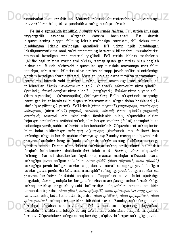 nazariyalari bilan tanishtiriladi  Material tanlashda shu materialning nutq va imloga
oid vazifalarni hal qilishda qanchalik zarurligi hisobga  olinadi.
      Fe’lni o’rganishda izchillik.  1-sinfda fe’l ustida ishlash.  Fe’l ustida ishlashga
tayyorgarlik   savodga   o’rgatish   davrida   boshlanadi.   Bu   davrda
o’quvchilarning   diqqati   fe’lning   leksik   ma’nosiga   qaratiladi;   fe’l   tichun   tipik
hisoblangan   leksik   ma’nosiga   qaratiladi;   fe’l   uchun   tipik   hisoblangan
leksikgrammatik ma’noni, ya’ni predmetning harakatini bildirishni umumlashtirish
imkonini   beradigan   aniq   material   yig’iladi.   Fe’l   ustida   ishlash   mashqlarini
,,Alifbe"dagi   so’z   va   mashqlarni   o’qish,   rasmga   qarab   gap   tuzish   bilan   bog’lab
o’tkaziladi.   Bunda   o’qituvchi   o’quvchilar   gap   tuzishda   mazmunga   mos   fe’lni
topishga,   so’z   nimani   bildirishini   va   qanday   so’roqqa   javob  bo’lishini   aniqlashga
yordam beradigan sharoit yaratadi. Masalan, bolalar kuzda meva va sabzavotlarni, 
daraxtlarni   kuzatib   yoki   rasmlarni   ko’rib,   gapni   mazmunga   mos   so’zlar   bilan
to’ldiradilar:   Kuzda   mevalarmma   qiladi?...   (pishadi),   sabzavotlar   nima   qiladi?...
(yetiladi),   daraxl barglari   nima qiladi?... (sarg’ayadi).   Bolalar   nima qilyaptilar?...
(dam   olyaptilar),   ...(o’ynayaptilar),   (ishlayaptilar).   Fe’lni   o’rganishda   maqsadga
qaratilgan ishlar harakatni bildirgan so’zlarmavzusini o’rganishdan boshlanadi (1-
sinf o’quv yilining 2-yarmi).  Fe’l leksik (nima qilyapti?)  yugurayapti, arralayapti,
sakrayapti,   (nima   qildi?)   yugurdi,   arraladi,   sakradi,   (nima   qiiadi?)   yuguradi,
arralaydi,   sakraydi   kabi   misollardan   foydalanish   bilan,   o’quvchilar   o’zlari
bajargan harakatlarni aytishni so’rab, ular bergan javobini (fe’lni) so’roqlari bilan
xattaxtaga yozib, suhbat o’tkazish bilan tushuntiriladi. O’quvchilarni so’roq berish
bilan   holat   bildiradigan   uxlayapti,   o’ynayapti,   faxrlanadi   kabi   fe’llarni   ham
tanlashga   o’rgatib   borish   muhim   ahamiyatga   ega.Bunday   mashqlar   o’quvchilarda
predmet   harakatini   keng   ma’noda   tushunish   ko’nikmasining   shakllana   borishiga
yordam   beradi.   Dastur   o’quvchilarda   so’zlarga   so’roq   berib,   ularni   bir-biridan
farqlash   ko’nikmasini   shakllantirishni   talab   etadi.   Buning   uchun   o’qituvchi
fe’lning     har   xil   shakllaridan   foydalanib,   maxsus   mashqlar   o’tkazadi.   Narsa
so’rog’iga   javob   bo’lgan   so’z   bilan   nima   qildi?   (nima   qilyapti?,   nima   qiladi?)
so’rog’iga   javob   bo’lgan   so’zlar   taqqoslanadi:   nima?   so’rog’iga   javob   bo’lgan
so’zlar guruhi predmetni bildirishi, nima qildi? so’rog’iga javob bo’lgan so’zlar esa
predmet   harakatini   bildirishi   aniqlanadi.   Taqqoslash   ot   va   fe’lni   ajratishga
o’rgatadi, ularning nutqda bir-biriga ta’sir etishini aniqlashga imkon beradi.Fe’lga
so’roq   berishga   o’rgatish   yuzaki   bo’lmasligi,   o’quvchilar   harakat   bir   kishi
tomonidan bajarilsa,  nima qildi?, nima qilyapti?, nima   qilmoqchi?so’roqg’iga  ikki
va undan  ortiq kishi   tomonidan bajarilsa,   nima   qildilar?,  nima  qilyaptilar?,  nima
qilmoqchilar?   so’roqlarini   berishni   bilishlari   zarur.   Bunday   so’roqlarga   javob
berishga   o’rgatish   o’z   navbatida,   fe’l   zamonlarini   o’rganishga   tayyorlash
demakdir.   1-sinfda morfologik so’roq so’z nimani bildirishini aniqlash maqsadida
beriladi. O’quvchilarni so’zga so’roq berishga, o’qituvchi bergan so’rog’iga javob 
7 