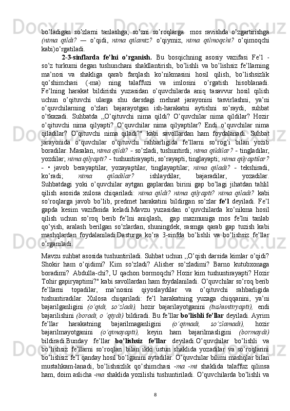 bo’ladigan   so’zlarni   tanlashga,   so’zni   so’roqlarga     mos   ravishda   o’zgartirishga
(nima   qildi?   —   o’qidi,   nima   qilamiz?   o’qiymiz,   nima   qilmoqchi?   o’qimoqchi
kabi)o’rgatiladi.
          2-3-sinflarda   fe’lni   o’rganish.   Bu   bosqichning   asosiy   vazifasi   Fe’l   -
so’z   turkumi   degan   tushunchani   shakllantirish,   bo’lishli   va   bo’lishsiz   fe’llarning
ma’nosi   va   shakliga   qarab   farqlash   ko’nikmasini   hosil   qilish,   bo’lishsizlik
qo’shimchasi   (-ma)   ning   talaffuzi   va   imlosini   o’rgatish   hisoblanadi.
Fe’lning   harakat   bildirishi   yuzasidan   o’quvchilarda   aniq   tasavvur   hosil   qilish
uchun   o’qituvchi   ularga   shu   darsdagi   mehnat   jarayonini   tasvirlashni,   ya’ni
o’quvchilarning   o’zlari   bajarayotgan   ish-harakatni   aytishni   so’raydi,   suhbat
o’tkazadi.   Suhbatda   ,,O’qituvchi   nima   qildi?   O’quvchilar   nima   qildilar?   Hozir
o’qituvchi   nima   qilyapti?   O’quvchilar   nima   qilyaptilar?   Endi   o’quvchilar   nima
qiladilar?   O’qituvchi   nima   qiladi?"   kabi   savollardan   ham   foydalanadi.   Suhbat
jarayonida   o’quvchilar   o’qituvchi   rahbarligida   fe’llarni   so’rog’i   bilan   yozib
boradilar. Masalan,   nima qildi? -  so’zladi, tushuntirdi;   nima qildilar? -   tingladilar,
yozdilar;  nima qilyapti? -  tushuntirayapti, so’rayapti, tinglayapti;  nima qilyaptilar?
-   •   javob   berayaptilar,   yozayaptilar,   tinglayaptilar;   nima   qiladi?   -   tekshiradi,
ko’radi;   nima   qiladilar?   ishlaydilar,   bajaradilar,   yozadilar.
Suhbatdagi   yoki   o’quvchilar   aytgan   gaplardan   birini   gap   bo’lagi   jihatdan   tahlil
qilish   asosida   xulosa   chiqariladi:   nima   qildi?   nima   qilyapti?   nima   qiladi?   kabi
so’roqlarga   javob   bo’lib,   predmet   harakatini   bildirgan   so’zlar   fe’l   deyiladi.   Fe’l
gapda   kesim   vazifasida   keladi.Mavzu   yuzasidan   o’quvchilarda   ko’nikma   hosil
qilish   uchun   so’roq   berib   fe’lni   aniqlash,     gap   mazmuniga   mos   fe’lni   tanlab
qo’yish,   aralash   berilgan   so’zlardan,   shuningdek,   rasmga   qarab   gap   tuzish   kabi
mashqlardan   foydalaniladi.Dasturga   ko’ra   3-sinfda   bo’lishli   va   bo’lishsiz   fe’llar
o’rganiladi. 
Mavzu suhbat asosida tushuntiriladi. Suhbat uchun ,,O’qish darsida kimlar o’qidi?
Shokir   ham   o’qidimi?   Kim   so’zladi?   Alisher   so’zladimi?   Barno   kutubxonaga
boradimi?     Abdulla-chi?, U qachon bormoqchi? Hozir kim tushuntirayapti? Hozir
Tohir gapiryaptimi?" kabi savollardan ham foydalaniladi. O’quvchilar so’roq berib
fe’llarni   topadilar,   ma’nosini   qiyoslaydilar   va   o’qituvchi   rahbarligida
tushuntiradilar.   Xulosa   chiqariladi:   fe’l   harakatning   yuzaga   chiqqanini,   ya’ni
bajarilganligini   (o’qidi,   so’zladi),   hozir   bajarilayotganini   (tushuntiryapti),   endi
bajarilishini  (boradi, o ‘qiydi)  bildiradi. Bu fe’llar  bo’lishli fe’llar  deyiladi. Ayrim
fe’llar   harakatning   bajarilmaganligini   (o’qimadi,   so’zlamadi),   hozir
bajarilmayotganini   (o’qimayapti),   keyin   ham   bajarilmasligini   (bormaydi)
bildiradi.Bunday   fe’llar   bo’lishsiz   fe’llar   deyiladi.O’quvchilar   bo’lishli   va
bo’lishsiz   fe’llarni   so’roqlari   bilan   ikki   ustun   shaklida   yozadilar   va   so’roqlarini
bo’lishsiz fe’l qanday hosil bo’lganini aytadilar. O’quvchilar bilimi mashqlar bilan
mustahkam-lanadi,   bo’lishsizlik   qo’shimchasi   -ma   -mi   shaklida   talaffuz   qilinsa
ham, doim aslicha  -ma  shaklida yozilishi tushuntiriladi. O’quvchilarda bo’lishli va
8 