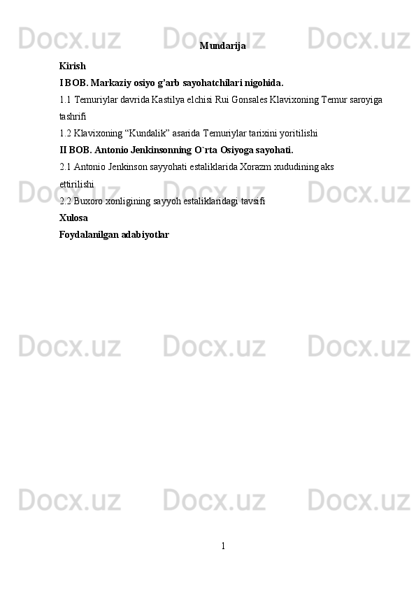 Mundarija 
Kirish 
I BOB.  Markaziy osiyo g’arb sayohatchilari nigohida . 
1.1 Temuriylar davrida Kastilya elchisi Rui Gonsales Klavixoning Temur saroyiga 
tashrifi 
1.2 Klavixoning “Kundalik” asarida Temuriylar tarixini yoritilishi 
II BOB. Antonio J е nkinsonning O`rta Osiyoga sayohati. 
2.1 Antonio J е nkinson sayyohati estaliklarida Xorazm xududining aks 
ettirilishi 
2.2 Buxoro xonligining sayyoh estaliklaridagi tavsifi 
Xulosa 
Foydalanilgan adabiyotlar 
 
 
 
 
 
 
 
 
 
 
 
 
 
 
 
 
 
1  
  