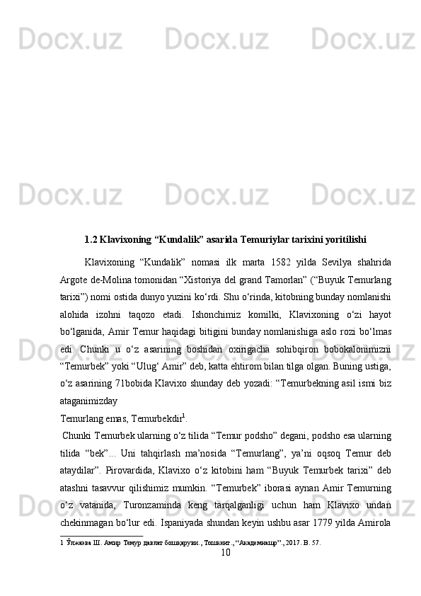  
 
 
 
 
 
 
 
 
1.2 Klavixoning “Kundalik” asarida Temuriylar tarixini yoritilishi 
Klavixoning   “Kundalik”   nomasi   ilk   marta   1582   yilda   Sevilya   shahrida
Argote de-Molina tomonidan “Xistoriya del grand Tamorlan” (“Buyuk Temurlang
tarixi”) nomi ostida dunyo yuzini k о ‘rdi. Shu  о ‘rinda, kitobning bunday nomlanishi
alohida   izohni   taqozo   etadi.   Ishonchimiz   komilki,   Klavixoning   о ‘zi   hayot
b о ‘lganida, Amir Temur  haqidagi bitigini bunday nomlanishiga aslo rozi b о ‘lmas
edi.   Chunki   u   о ‘z   asarining   boshidan   oxirigacha   sohibqiron   bobokalonimizni
“Temurbek” yoki “Ulug‘ Amir” deb, katta ehtirom bilan tilga olgan. Buning ustiga,
о ‘z asarining 71bobida Klavixo shunday deb yozadi: “Temurbekning asil ismi biz
ataganimizday 
Temurlang emas, Temurbekdir 1
.              
 Chunki Temurbek ularning  о ‘z tilida “Temur podsho” degani, podsho esa ularning
tilida   “bek”...   Uni   tahqirlash   ma’nosida   “Temurlang”,   ya’ni   oqsoq   Temur   deb
ataydilar”.   Pirovardida,   Klavixo   о ‘z   kitobini   ham   “Buyuk   Temurbek   tarixi”   deb
atashni   tasavvur   qilishimiz   mumkin.   “Temurbek”   iborasi   aynan   Amir   Temurning
о ‘z   vatanida,   Turonzaminda   keng   tarqalganligi   uchun   ham   Klavixo   undan
chekinmagan b о ‘lur edi. Ispaniyada shundan keyin ushbu asar 1779 yilda Amirola
1  Ўлжаэва Ш. Амир Темур давлат бошқаруви., Тошкент., “Академнашр”., 2017. B. 57. 
10  
  