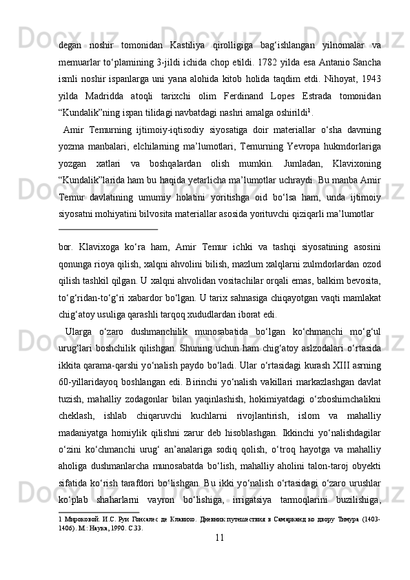 degan   noshir   tomonidan   Kastiliya   qirolligiga   bag‘ishlangan   yilnomalar   va
memuarlar  t о ‘plamining 3-jildi  ichida chop etildi. 1782 yilda esa Antanio Sancha
ismli   noshir   ispanlarga   uni   yana   alohida   kitob   holida   taqdim   etdi.   Nihoyat,   1943
yilda   Madridda   atoqli   tarixchi   olim   Ferdinand   Lopes   Estrada   tomonidan
“Kundalik”ning ispan tilidagi navbatdagi nashri amalga oshirildi 1
.   
  Amir   Temurning   ijtimoiy-iqtisodiy   siyosatiga   doir   materiallar   о ‘sha   davrning
yozma   manbalari,   elchilarning   ma’lumotlari,   Temurning   Yevropa   hukmdorlariga
yozgan   xatlari   va   boshqalardan   olish   mumkin.   Jumladan,   Klavixoning
“Kundalik”larida ham bu haqida yetarlicha ma’lumotlar uchraydi. Bu manba Amir
Temur   davlatining   umumiy   holatini   yoritishga   oid   b о ‘lsa   ham,   unda   ijtimoiy
siyosatni mohiyatini bilvosita materiallar asosida yorituvchi qiziqarli ma’lumotlar 
 
bor.   Klavixoga   kо‘ra   ham,   Amir   Temur   ichki   va   tashqi   siyosatining   asosini
qonunga rioya qilish, xalqni ahvolini bilish, mazlum xalqlarni zulmdorlardan ozod
qilish tashkil qilgan.  U xalqni ahvolidan vositachilar orqali emas, balkim bevosita,
t о ‘g‘ridan-t о ‘g‘ri xabardor b о ‘lgan. U tarix sahnasiga chiqayotgan vaqti mamlakat
chig‘atoy usuliga qarashli tarqoq xududlardan iborat edi.    
  Ularga   о ‘zaro   dushmanchilik   munosabatida   b о ‘lgan   k о ‘chmanchi   m о ‘g‘ul
urug‘lari boshchilik qilishgan. Shuning uchun ham  chig‘atoy aslzodalari   о ‘rtasida
ikkita qarama-qarshi y о ‘nalish paydo b о ‘ladi. Ular   о ‘rtasidagi kurash XIII asrning
60-yillaridayoq boshlangan   edi. Birinchi   y о ‘nalish  vakillari  markazlashgan   davlat
tuzish,   mahalliy   zodagonlar   bilan   yaqinlashish,   hokimiyatdagi   о ‘zboshimchalikni
cheklash,   ishlab   chiqaruvchi   kuchlarni   rivojlantirish,   islom   va   mahalliy
madaniyatga   homiylik   qilishni   zarur   deb   hisoblashgan.   Ikkinchi   y о ‘nalishdagilar
о ‘zini   k о ‘chmanchi   urug‘   an’analariga   sodiq   qolish,   о ‘troq   hayotga   va   mahalliy
aholiga   dushmanlarcha   munosabatda   b о ‘lish,   mahalliy   aholini   talon-taroj   obyekti
sifatida k о ‘rish  tarafdori  b о ‘lishgan.  Bu  ikki   y о ‘nalish   о ‘rtasidagi   о ‘zaro  urushlar
k о ‘plab   shaharlarni   vayron   b о ‘lishiga,   irrigatsiya   tarmoqlarini   buzilishiga,
1   Мироковой.   И.С.   Руи   Гонсалес   де   Клавихо.   Дневник   путешествия   в   Самарканд   ко   двору   Тимура   (1403-
1406). М.: Наука, 1990. C.33. 
11  
  