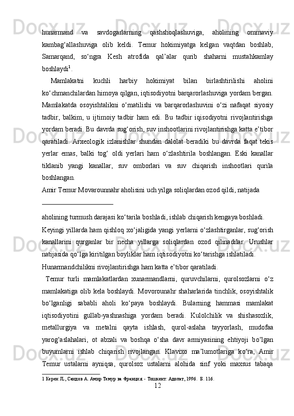 hunarmand   va   savdogarlarning   qashshoqlashuviga,   aholining   ommaviy
kambag‘allashuviga   olib   keldi.   Temur   hokimiyatga   kelgan   vaqtdan   boshlab,
Samarqand,   s о ‘ngra   Kesh   atrofida   qal’alar   qurib   shaharni   mustahkamlay
boshlaydi 1
.     
  Mamlakatni   kuchli   harbiy   hokimiyat   bilan   birlashtirilishi   aholini
k о ‘chmanchilardan himoya qilgan, iqtisodiyotni barqarorlashuviga yordam bergan.
Mamlakatda   osoyishtalikni   о ‘rnatilishi   va   barqarorlashuvini   о ‘zi   nafaqat   siyosiy
tadbir,   balkim,   u   ijtimoiy   tadbir   ham   edi.   Bu   tadbir   iqisodiyotni   rivojlantirishga
yordam beradi. Bu davrda sug‘orish, suv inshootlarini rivojlantirishga katta e’tibor
qaratiladi.   Arxeologik   izlanishlar   shundan   dalolat   beradiki   bu   davrda   faqat   tekis
yerlar   emas,   balki   tog‘   oldi   yerlari   ham   о ‘zlashtirila   boshlangan.   Eski   kanallar
tiklanib   yangi   kanallar,   suv   omborlari   va   suv   chiqarish   inshootlari   qurila
boshlangan. 
Amir Temur Movarounnahr aholisini uch yilga soliqlardan ozod qildi, natijada 
 
aholining turmush darajasi k о ‘tarila boshladi, ishlab chiqarish kengaya boshladi. 
Keyingi yillarda ham qishloq x о ‘jaligida yangi yerlarni   о ‘zlashtirganlar, sug‘orish
kanallarini   qurganlar   bir   necha   yillarga   soliqlardan   ozod   qilinadilar.   Urushlar
natijasida q о ‘lga kiritilgan boyliklar ham iqtisodiyotni k о ‘tarishga ishlatiladi. 
Hunarmandchilikni rivojlantirishga ham katta e’tibor qaratiladi.    
  Temur   turli   mamlakatlardan   xunarmandlarni,   quruvchilarni,   qurolsozlarni   о ‘z
mamlakatiga olib kela boshlaydi. Movorounahr  shaharlarida tinchlik, osoyishtalik
b о ‘lganligi   sababli   aholi   k о ‘paya   boshlaydi.   Bularning   hammasi   mamlakat
iqtisodiyotini   gullab-yashnashiga   yordam   beradi.   Kulolchilik   va   shishasozlik,
metallurgiya   va   metalni   qayta   ishlash,   qurol-aslaha   tayyorlash,   mudofaa
yarog‘aslahalari,   ot   abzali   va   boshqa   о ‘sha   davr   armiyasining   ehtiyoji   b о ‘lgan
buyumlarni   ishlab   chiqarish   rivojlangan.   Klavixo   ma’lumotlariga   k о ‘ra,   Amir
Temur   ustalarni   ayniqsa,   qurolsoz   ustalarni   alohida   sinf   yoki   maxsus   tabaqa
1  Керен JL, Саидов А. Амир Темур ва Франция. - Тошкент: Адолат, 1996.  Б. 116. 
12  
  