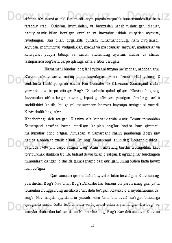 sifatida   о ‘z saroyiga taklif  qilar edi. Ayni  paytda zargarlik hunarmandchiligi  ham
taraqqiy   etadi.   Oltindan,   kumushdan,   va   bronzadan   naqsh   tushurilgan   idishlar,
badiiy   tasvir   bilan   bezalgan   qurollar   va   kamarlar   ishlab   chiqarish   ayniqsa,
rivojlangan.   Shu   bilan   birgalikda   qurilish   hunarmandchiligi   ham   rivojlanadi.
Ayniqsa, monumental yodgorliklar, machit va maqbaralar, saroylar, madrasalar va
xonaqolar,   yuqori   tabaqa   va   shahar   aholisining   uylarini,   shahar   va   shahar
tashqarisida bog‘larni barpo qilishga katta e’tibor berilgan.         
  Xashamatli binolar, bog‘lar loyihasini tuzgan me’morlar, naqqoshlarni 
Klavixo   о ‘z   vasarida   maroq   bilan   tasvirlagan.   Amir   Temur   1401   yilning   8
sentabrida   Kastiliya   qiroli   elchisi   Rui   Gonsales   de   Klavixoni   Samarqand   shahri
yaqinida   о ‘zi   barpo   ettirgan   Bog‘i   Dilkushoda   qabul   qilgan.   Klavixo   bog‘dagi
favvoradan   otilib   turgan   suvning   tepadagi   oltindan   yasalgan   olmalarga   urilib
sochilishini   k о ‘rib,   bu   g о ‘zal   manzaradan   beqiyos   hayratga   tushganini   yozadi.
Keyinchalik bog‘  о ‘rni 
Xonchorbog‘   deb   atalgan.   Klavixo   о ‘z   kundaliklarida   Amir   Temur   tomonidan
Samarqand   atrofida   barpo   ettirilgan   k о ‘plab   bog‘lar   haqida   ham   qimmatli
ma’lumotlar   berib   о ‘tgan.   Jumladan,   u   Samarqand   shahri   janubidagi   Bog‘i   nav
haqida   alohida   t о ‘xtalib   о ‘tadi.   Bu   bog‘   Samarqand   janubidagi   Lolazor   qishlog‘i
yaqinida 1404  yili  barpo etilgan.  Bog‘   Amir   Temurning barcha  oromgohlari  kabi
t о ‘rtburchak shaklida b о ‘lib, baland devor bilan  о ‘ralgan. Bog‘ning har burchagida
minoralar tiklangan,  о ‘rtasida gumbaznamo qasr qurilgan, uning oldida katta hovuz
ham b о ‘lgan.           
  Qasr xonalari qimmatbaho buyumlar bilan bezatilgan. Klavixoning 
yozishicha, Bog‘i Nav bilan Bog‘i Dilkusho har tomoni bir yarim ming gaz, ya’ni
tomonlari mingga ming metrlik k о ‘rinishda b о ‘lgan. Klavixo  о ‘z sayohatnomasida 
Bog‘i   Nav   haqida   quyidailarni   yozadi:   «Bu   bino   biz   avval   k о ‘rgan   binolarga
qaraganda   ancha   katta   b о ‘lib,   oltin   va   lojuvard   bilan   ziynatlangan.   Bu   bog‘   va
saroylar shahardan tashqarida b о ‘lib, mazkur bog‘ Bog‘i Nav deb ataladi». Klavixo
13  
  