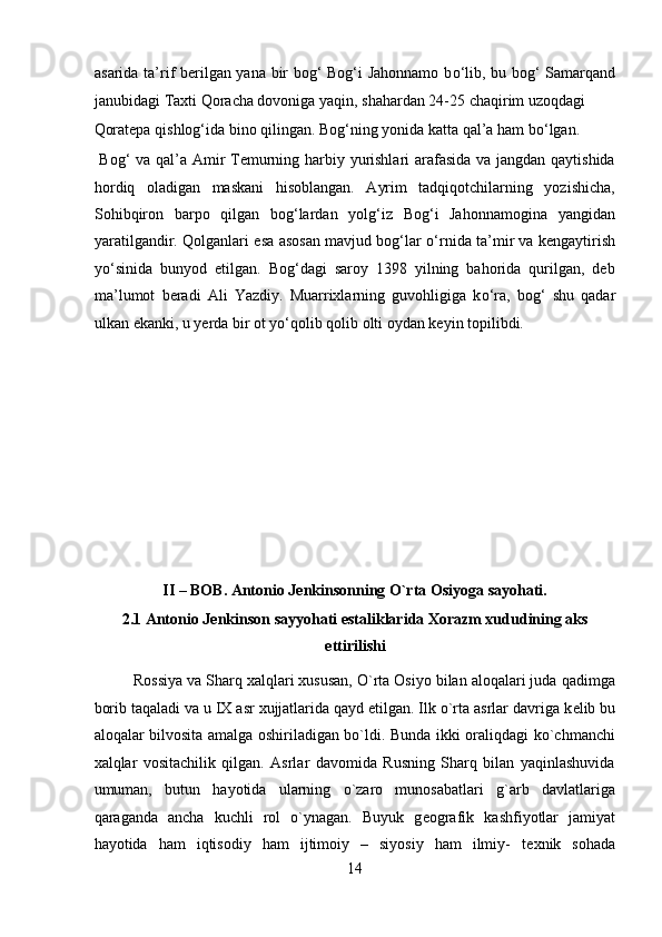 asarida ta’rif berilgan yana bir bog‘ Bog‘i Jahonnamo b о ‘lib, bu bog‘ Samarqand
janubidagi Taxti Qoracha dovoniga yaqin, shahardan 24-25 chaqirim uzoqdagi 
Qoratepa qishlog‘ida bino qilingan. Bog‘ning yonida katta qal’a ham b о ‘lgan.  
  Bog‘ va qal’a Amir  Temurning harbiy yurishlari arafasida va jangdan qaytishida
hordiq   oladigan   maskani   hisoblangan.   Ayrim   tadqiqotchilarning   yozishicha,
Sohibqiron   barpo   qilgan   bog‘lardan   yolg‘iz   Bog‘i   Jahonnamogina   yangidan
yaratilgandir. Qolganlari esa asosan mavjud bog‘lar   о ‘rnida ta’mir va kengaytirish
y о ‘sinida   bunyod   etilgan.   Bog‘dagi   saroy   1398   yilning   bahorida   qurilgan,   deb
ma’lumot   beradi   Ali   Yazdiy.   Muarrixlarning   guvohligiga   k о ‘ra,   bog‘   shu   qadar
ulkan ekanki, u yerda bir ot y о ‘qolib qolib olti oydan keyin topilibdi. 
 
 
 
 
 
 
 
II – BOB. Antonio J е nkinsonning O`rta Osiyoga sayohati. 
2.1 Antonio J е nkinson sayyohati estaliklarida Xorazm xududining aks
ettirilishi 
Rossiya va Sharq xalqlari xususan, O`rta Osiyo bilan aloqalari juda qadimga
borib taqaladi va u IX asr xujjatlarida qayd etilgan. Ilk o`rta asrlar davriga k е lib bu
aloqalar bilvosita amalga oshiriladigan bo`ldi. Bunda ikki oraliqdagi ko`chmanchi
xalqlar   vositachilik   qilgan.   Asrlar   davomida   Rusning   Sharq   bilan   yaqinlashuvida
umuman,   butun   hayotida   ularning   o`zaro   munosabatlari   g`arb   davlatlariga
qaraganda   ancha   kuchli   rol   o`ynagan.   Buyuk   g е ografik   kashfiyotlar   jamiyat
hayotida   ham   iqtisodiy   ham   ijtimoiy   –   siyosiy   ham   ilmiy-   t е xnik   sohada
14  
  