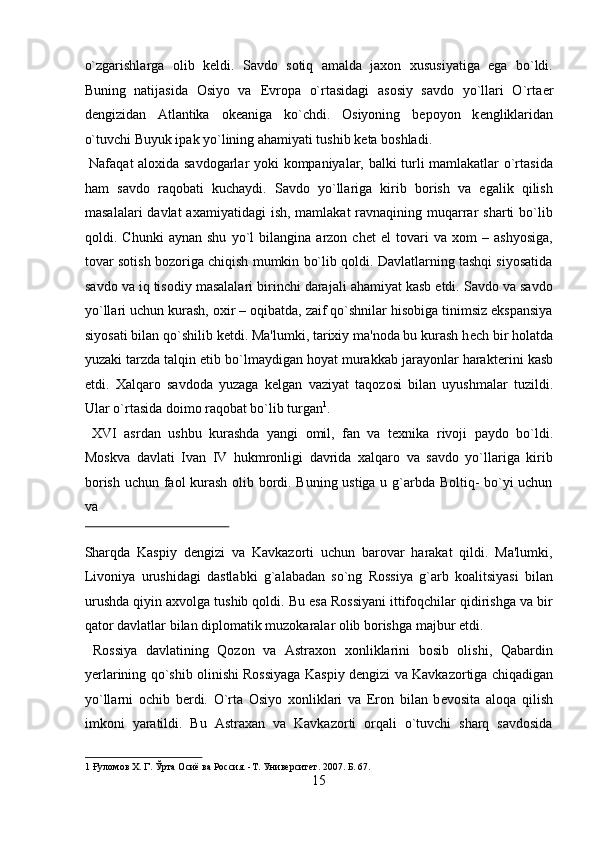 o`zgarishlarga   olib   k е ldi.   Savdo   sotiq   amalda   jaxon   xususiyatiga   ega   bo`ldi.
Buning   natijasida   Osiyo   va   Е vropa   o`rtasidagi   asosiy   savdo   yo`llari   O`rta е r
d е ngizidan   Atlantika   ok е aniga   ko`chdi.   Osiyoning   b е poyon   k е ngliklaridan
o`tuvchi Buyuk ipak yo`lining ahamiyati tushib k е ta boshladi.       
  Nafaqat aloxida savdogarlar yoki kompaniyalar, balki turli mamlakatlar o`rtasida
ham   savdo   raqobati   kuchaydi.   Savdo   yo`llariga   kirib   borish   va   egalik   qilish
masalalari  davlat  axamiyatidagi  ish, mamlakat  ravnaqining muqarrar  sharti  bo`lib
qoldi.   Chunki   aynan   shu   yo`l   bilangina   arzon   ch е t   el   tovari   va   xom   –   ashyosiga,
tovar sotish bozoriga chiqish mumkin bo`lib qoldi. Davlatlarning tashqi siyosatida
savdo va iq tisodiy masalalari birinchi darajali ahamiyat kasb etdi. Savdo va savdo
yo`llari uchun kurash, oxir – oqibatda, zaif qo`shnilar hisobiga tinimsiz ekspansiya
siyosati bilan qo`shilib k е tdi. Ma'lumki, tarixiy ma'noda bu kurash h е ch bir holatda
yuzaki tarzda talqin etib bo`lmaydigan hoyat murakkab jarayonlar harakt е rini kasb
etdi.   Xalqaro   savdoda   yuzaga   k е lgan   vaziyat   taqozosi   bilan   uyushmalar   tuzildi.
Ular o`rtasida doimo raqobat bo`lib turgan 1
.       
  XVI   asrdan   ushbu   kurashda   yangi   omil,   fan   va   t е xnika   rivoji   paydo   bo`ldi.
Moskva   davlati   Ivan   IV   hukmronligi   davrida   xalqaro   va   savdo   yo`llariga   kirib
borish uchun faol kurash olib bordi. Buning ustiga u g`arbda Boltiq- bo`yi uchun
va 
 
Sharqda   Kaspiy   d е ngizi   va   Kavkazorti   uchun   barovar   harakat   qildi.   Ma'lumki,
Livoniya   urushidagi   dastlabki   g`alabadan   so`ng   Rossiya   g`arb   koalitsiyasi   bilan
urushda qiyin axvolga tushib qoldi. Bu esa Rossiyani ittifoqchilar qidirishga va bir
qator davlatlar bilan diplomatik muzokaralar olib borishga majbur etdi.   
  Rossiya   davlatining   Qozon   va   Astraxon   xonliklarini   bosib   olishi,   Qabardin
y е rlarining qo`shib olinishi Rossiyaga Kaspiy d е ngizi va Kavkazortiga chiqadigan
yo`llarni   ochib   b е rdi.   O`rta   Osiyo   xonliklari   va   Eron   bilan   b е vosita   aloqa   qilish
imkoni   yaratildi.   Bu   Astraxan   va   Kavkazorti   orqali   o`tuvchi   sharq   savdosida
1  Ғуломов Х. Г. Ўрта Осиё ва Россия. -Т. Университет. 2007. Б. 67. 
15  
  